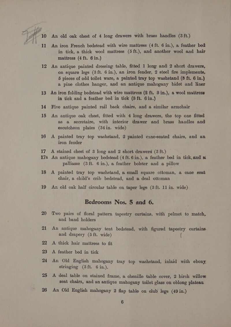 10 11 12 13 14 15 16 17 174 18 19 20 21 22 23 24 25 26 An old oak chest of 4 long drawers with brass handles (3 ft.) An iron French bedstead with wire mattress (4 ft. 6 in.), a feather bed in tick, a thick wool mattress (5ft.), and another wool and hair mattress (4 ft. 6 in.) An antique painted dressing: table, fitted 1 long andi 2 short drawers, on square legs (3ft. 6 in.), an iron fender, 2 steel fire implements, 5 pieces of odd toilet ware, a painted tray top washstand (8 ft. 6 in.) a pine clothes hanger, and an antique mahogany bidet and liner An iron folding bedstead with wire mattress (2 ft. 3in.), a wool mattress in tick and a feather bed in tick (8 ft. 6in.) Five antique painted rail back chairs, and a similar armchair An antique oak chest, fitted with 4 long drawers, the top one fitted as a secretaire, with interior drawer and brass handles and escutcheon plates (34in. wide) A painted tray top washstand, 2 painted cane-seated chairs, and an iron fender A stained chest of 3 long and 2 short drawers (3 ft.) An antique mahogany bedstead (4 ft.6in.), a feather bed in tick, and pl palliasse (3ft. 6in.), a feather bolster and a pillow A painted tray top washstand, a small square ottoman, a cane seat chair, a child’s crib bedstead, and a deal ottoman An old oak half circular table on taper legs (8 ft. 11 in. wide) Bedrooms Nos. 5 and 6. Two pairs of floral pattern tapestry curtains, with pelmet to match, and band holders An antique mahogany tent bedstead, with figured tapestry curtains. and drapery (5 ft. wide) ( A thick hair mattress to fit A feather bed in tick An Old English mahogany tray top washstand, inlaid with ebony, stringing (3ft. 6 in.). A deal table on stained frame, a chenille table cover, 2 birch willow seat chairs, and an antique mahogany toilet glass on oblong plateau An Old English mahogany 2 flap table on club’ legs (49 in.)