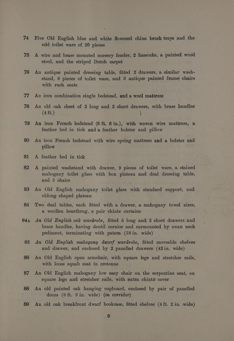 74 75 76 78 83 84a 85 86 87 88 89 Five Old English blue and white flowered china brush trays and the odd toilet ware of 20 pieces A wire and brass mounted nursery fender, 2 hassocks, a painted! wood stool, and the striped Dutch carpet An antique painted dressing table, fitted 2 drawers, a similar wash- stand, 6 pieces of toilet ware, and 3 antique painted frame) chairs with rush seats Ar. iron combination single bedstead, and a wool mattress An old oak chest of 2 long and 2 short drawers, with brass handles (4 ft.) \ u An iron French bedstead (8 ft. 6 in.), with woven wire mattress, a feather bed in tick anda feather bolster and pillow An iron French bedstead with wire spring mattress and a bolster and pillow A feather bed in tick A painted washstand with drawer, 9 pieces of toilet ware, a stained mahogany toilet glass with box plateau and deal dressing table, and 3 chairs An Old English mahogany toilet glass with standard support, and oblong shaped plateau Two deal tables, each fitted with a drawer, a mahogany towel airer, a woollen hearthrug, a pair chintz curtains An Old English oak wardrobe, fitted 5 long andj 2 short drawers and brass handles, having dentil cornice and surmounted by swan neck pediment, terminating with patera (58in. wide) An Old English mahogany dwarf wardrobe, fitted moveable shelves and drawer, and enclosed by 2 panelled drawers (42 in. wide) An Old English open armchair, with square legs and stretcher rails, with loose squab seat in cretonne An Old English mahogany low easy chair on the serpentine seat, on square legs and stretcher rails, with extra chintz cover An old painted oak hanging cupboard, enclosed by pair of panelled doors (6ft. 3in. wide) (im corridor) An old oak breakfront dwarf bookcase, fitted shelves (4 ft. 2 in. wide)