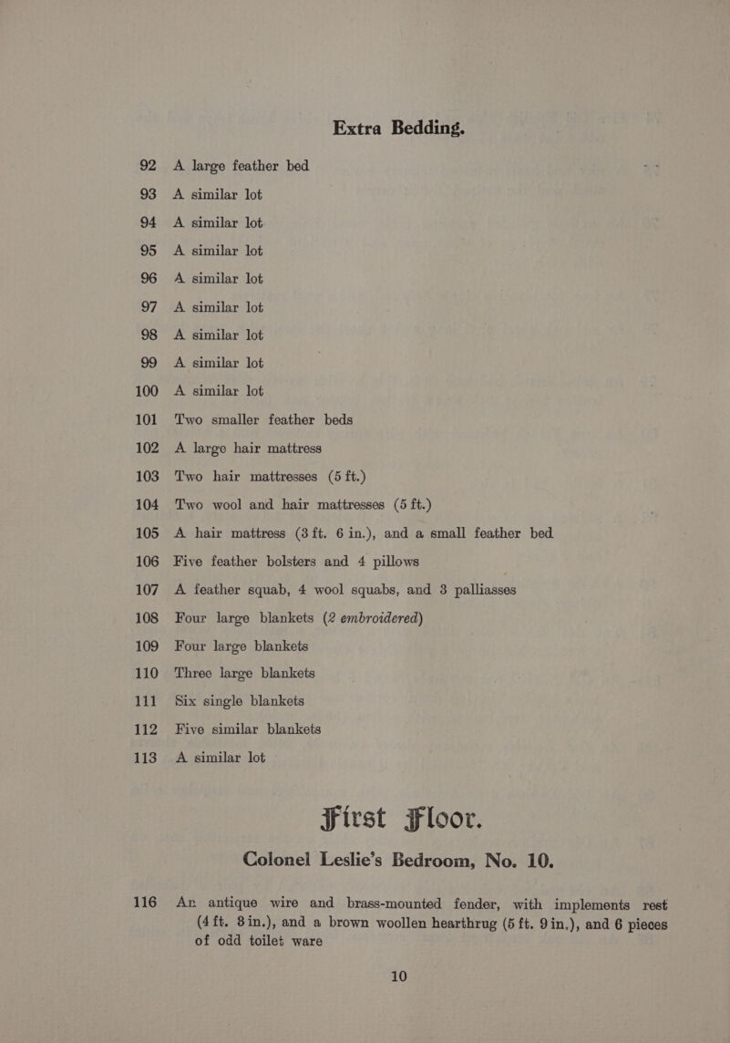 100 101 102 103 104 105 106 107 108 109 110 111 112 113 116 Extra Bedding. A large feather bed A similar lot A similar lot A similar lot A similar lot A similar lot A similar lot A similar lot A similar lot Two smaller feather beds A large hair mattress Two hair mattresses (5 ft.) Two wool and hair mattresses (5 ft.) A hair mattress (3 ft. 6 in.), and a small feather bed Five feather bolsters and 4 pillows A feather squab, 4 wool squabs, and 3 palliasses Four large blankets (2 embroidered) Four large blankets Three large blankets Six single blankets Five similar blankets A similar lot First Floor. Colonel Leslie’s Bedroom, No. 10. An antique wire and brass-mounted fender, with implements rest (4ft. 3in.), and a brown woollen hearthrug (5 ft. 9in.), and 6 pieces of odd toilet ware