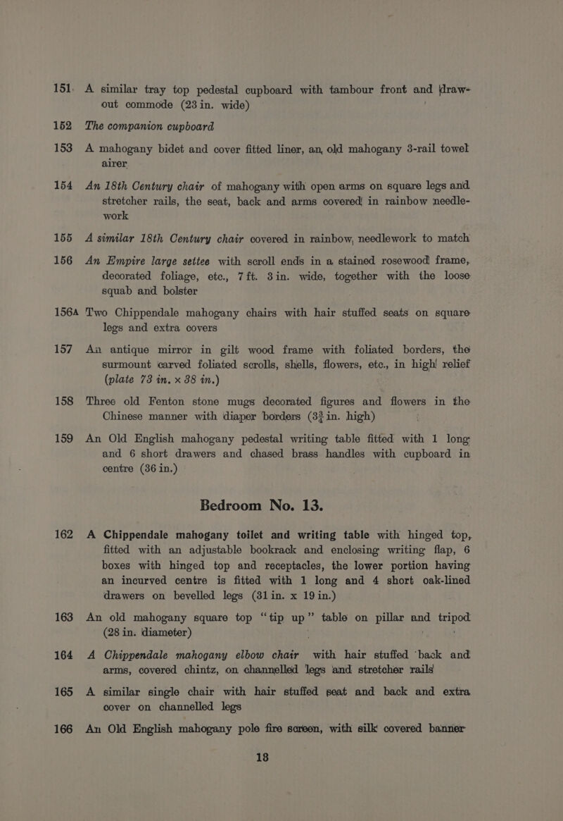 151, A similar tray top pedestal cupboard with tambour front ne \draw- out commode (23in. wide) 152 The companion cupboard 153 A mahogany bidet and cover fitted liner, an, old mahogany 3-rail towel airer 154 An 18th Century chair of mahogany with open arms on square legs and stretcher rails, the seat, back and arms covered! in rainbow needle- work 155 A similar 18th Century chair covered in rainbow, needlework to match 156 An Empire large settee with scroll ends in a stained rosewood frame, decorated foliage, etc., 7ft. 3in. wide, together with the loose squab and bolster 1564 Two Chippendale mahogany chairs with hair stuffed seats on square legs and extra covers 157 Aw antique mirror in gilt wood frame with foliated borders, the surmount carved foliated scrolls, shells, flowers, etc., in high! relief (plate 73 in. x 38 in.) 158 Three old Fenton stone mugs decorated figures and flowers in the Chinese manner with diaper borders (3?in. high) 159 An Old English mahogany pedestal writing table fitted with 1 long and 6 short drawers and chased brass handles with cupboard in centre (36 in.) | Bedroom No. 13. 162 A Chippendale mahogany toilet and writing table with hinged top,. fitted with an adjustable bookrack and enclosing writing flap, 6 boxes with hinged top and receptacles, the lower portion having an incurved centre is fitted with 1 long and 4 short oak-lined drawers on bevelled legs (3lin. x 19 in.) 163 An old mahogany square top “tip a ’ table on pillar and tripod (28 in. diameter) | 164 &lt;A Chippendale mahogany elbow chair with hair stuffed ‘back and arms, covered chintz, on channelled legs and stretcher rails 165 A similar single chair with hair stuffed seat and back and extra cover on channelled legs 166 An Old English mahogany pole fire screen, with silk covered banner 18