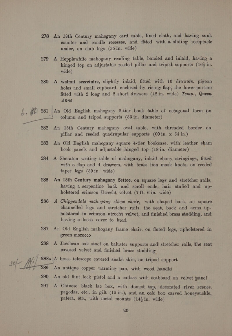 278 An 18th Century mahogany card table, lined cloth, and having sunk counter and candle recesses, and fitted with a sliding receptacle under, on club legs (35in. wide) 279 &lt;A Hepplewhite mahogany reading table, banded and inlaid, having a hinged top on adjustable reeded pillar and tripod supports (16% in. wide) | 280 A walnut secretaire, slightly inlaid, fitted with 10 drawers, pigeon holes and small cupboard, enclosed by rising: flap, the lower portion fitted with 2 long and 2 short drawers (42in. wide) Temp., Queen Anne An Old English mahogany 2-tier book table of octagonal form jon : column and tripod supports (33 in. diameter) 282 An 18th Century mahogany oval table, with threaded border on pillar and reeded quadrupular supports (€0in. x 54 in.) 283 An Old English mahogany square 4-tier bookcase, with! leather sham book panels and adjustable hinged top (18 in. diameter) 284 A Sheraton writing table of mahogany, inlaid ebony stringings, fitted with a flap and 4 drajwers, with brass lion mask knots, on reeded taper legs (39in. wide) 285 An 18th Century mahogany Settee, on square legs and stretcher rails, having a serpentine back and scroll ends, hair stuffed and up- holstered crimson Utrecht velvet (7 ft. 6 in. wide) 286 &lt;A Chippendale mahogany elbow chair, with shaped back, on square channelled legs and stretcher rails, the seat, back and arms lup- holstered in crimson utrecht velvet, and finished brass studding, and having a loose cover to head 287 An Old English mahogany frame chair, on fluted legs, upholstered in green morocco 288 A Jacobean oak stool on baluster supports and] stretcher rails, the seat covered velvet and finished brass studding net “Milne, brass telescope covered snake skin, on tripod! support AT 989 An antique copper warming pan, with wood handle 290 An old flint lock pistol and a cutlass with scabbard on velvet panel 291 A Chinese black lac box, with domed top, ‘decorated river scenes, pagodas, ete., in gilt (15 in.), and an oak! box carved honeysuckle, patera, etc., with metal mounts (14}in. wide)