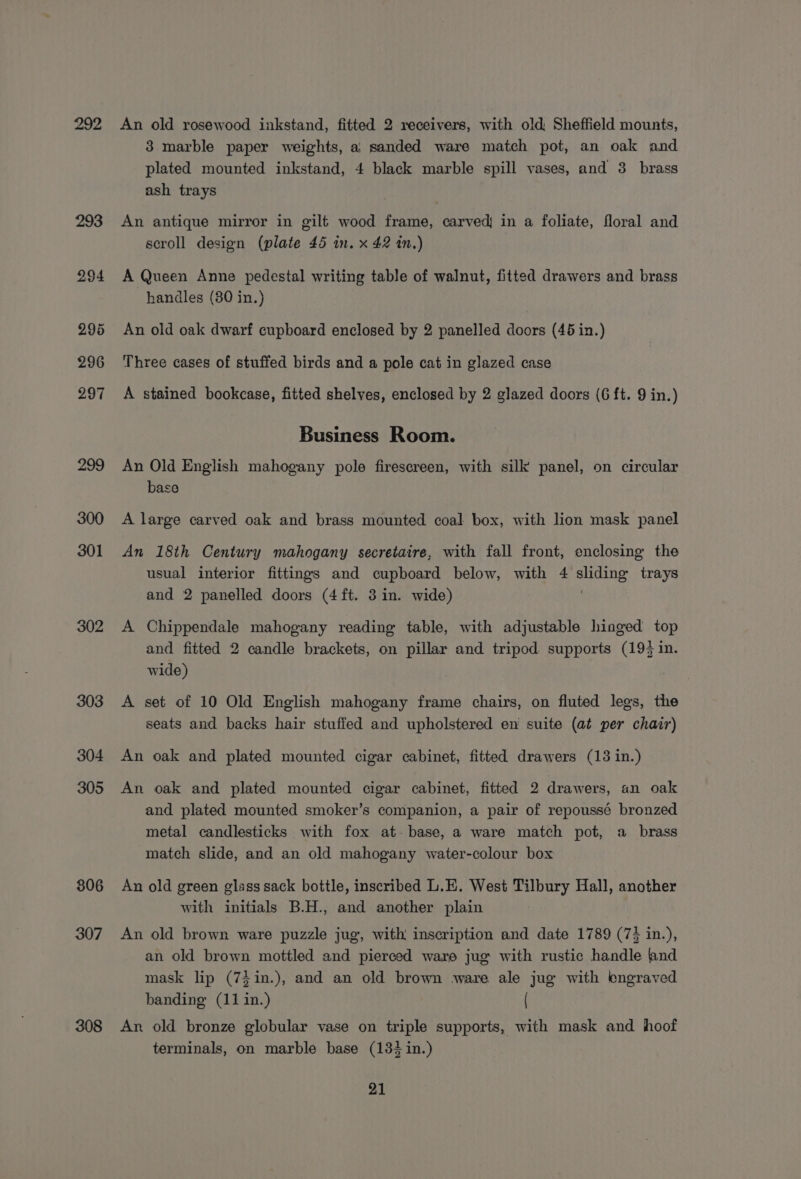 292 302 303 304 305 306 307 308 An old rosewood inkstand, fitted 2 receivers, with old Sheffield mounts, 3 marble paper weights, aj) sanded ware match pot, an oak and plated mounted inkstand, 4 black marble spill vases, and 3 brass ash trays An antique mirror in gilt wood frame, carved in a foliate, floral and scroll design (plate 45 in. x 42 in.) A Queen Anne pedestal writing table of walnut, fitted drawers and brass handles (80 in.) An old oak dwarf cupboard enclosed by 2 panelled doors (46 in.) Three cases of stuffed birds and a pole cat in glazed case A stained bookcase, fitted shelves, enclosed by 2 glazed doors (6 ft. 9 in.) Business Room. An Old English mahogany pole firescreen, with silk panel, on circular base A large carved oak and brass mounted coal box, with lion mask panel An 18th Century mahogany secretaire, with fall front, enclosing the usual interior fittings and cupboard below, with 4 eee trays and 2 panelled doors (4ft. 3 in. wide) A Chippendale mahogany reading table, with adjustable hinged top and fitted 2 candle brackets, on pillar and tripod supports (19} in. wide) A set of 10 Old English mahogany frame chairs, on fluted legs, the seats and backs hair stuffed and upholstered en suite (at per chair) An oak and plated mounted cigar cabinet, fitted drawers (13 in.) An oak and plated mounted cigar cabinet, fitted 2 drawers, an oak and plated mounted smoker’s companion, a pair of repoussé bronzed metal candlesticks with fox at- base, a ware match pot, a brass match slide, and an old mahogany water-colour box An old green glass sack bottle, inscribed L.E. West Tilbury Hall, another with initials B.H., and another plain An old brown ware puzzle jug, with inscription and date 1789 (73 in.), an old brown mottled and pierced ware jug with rustic handle fnd mask lip (7}in.), and an old brown ware ale jug with engraved banding (11 in.) ( An old bronze globular vase on triple supports, with mask and hoof terminals, on marble base (134 in.)