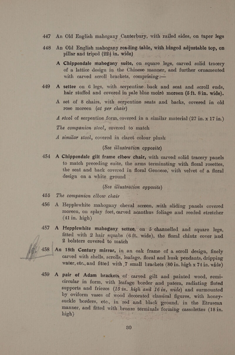 447 448 449 454 455 456 457 es 459 An Old English mahogany _ Canterbury, with railed sides, on taper legs An Old English mahogany reading. table, with spt adjustable top, on pillar and tripod (224 in. wide) A Chippendale mahogany suite, on. square an carved solid tracery of a lattice design inthe Chinese manner, and further ornamented with carved scroll brackets, comprising :— A settee on 6 legs, with. serpentine back and seat and scroll ends, hair stuffed and covered in pale blue moiré moreen (5 ft. 8in. wide). A set of 8 chairs, with serpentine seats and backs, covered in old rose moreen (at per chair) A stcol of serpentine form, covered in a similar material (27 in. x 17 in.) The companion stool, covered to match A similar stool, covered in claret colour plush (See allustration opposite) A Chippendale gilt frame elbow chair, with carved solid tracery panels to match preceding suite, the arms terminating with floral rosettes, the seat and back covered in floral Genoese, with velvet of a floral design on a white ground © (See illustration opposite) The companion elbow chair A Hepplewhite mahogany cheval ‘screen, with sliding panels covered moreen, on splay feet, carved acanthus ee and reeded stretcher (41 in. high) A Hepplewhite mahogany settee, ‘on 5 channelled and square legs, fitted with 2 hair squabs (6 ft. wide), the floral chintz cover and 2 bolsters covered to match An 18th Century mirror, in an oak frame of a scroll design, finely carved with shells, scrolls, leafage, floral and husk pendants, dripping water, etc.,and fitted with _7 beat brackets (80 in. high x 74 in. wide) A pair of Adam brackets, of - carved ail and painted wood, semi- circular in form, with leafage ‘order and patera, radiating fluted supports and friezes (15 in. high and 164 in, wide) and surmounted by oviform vases of wood ‘decorated classical figures, with honey- suckle borders, ete., in ‘red and, black ground, in the Etruscan manner, and fitted with bronze terminals forming cassolettes' (18 in. high) a