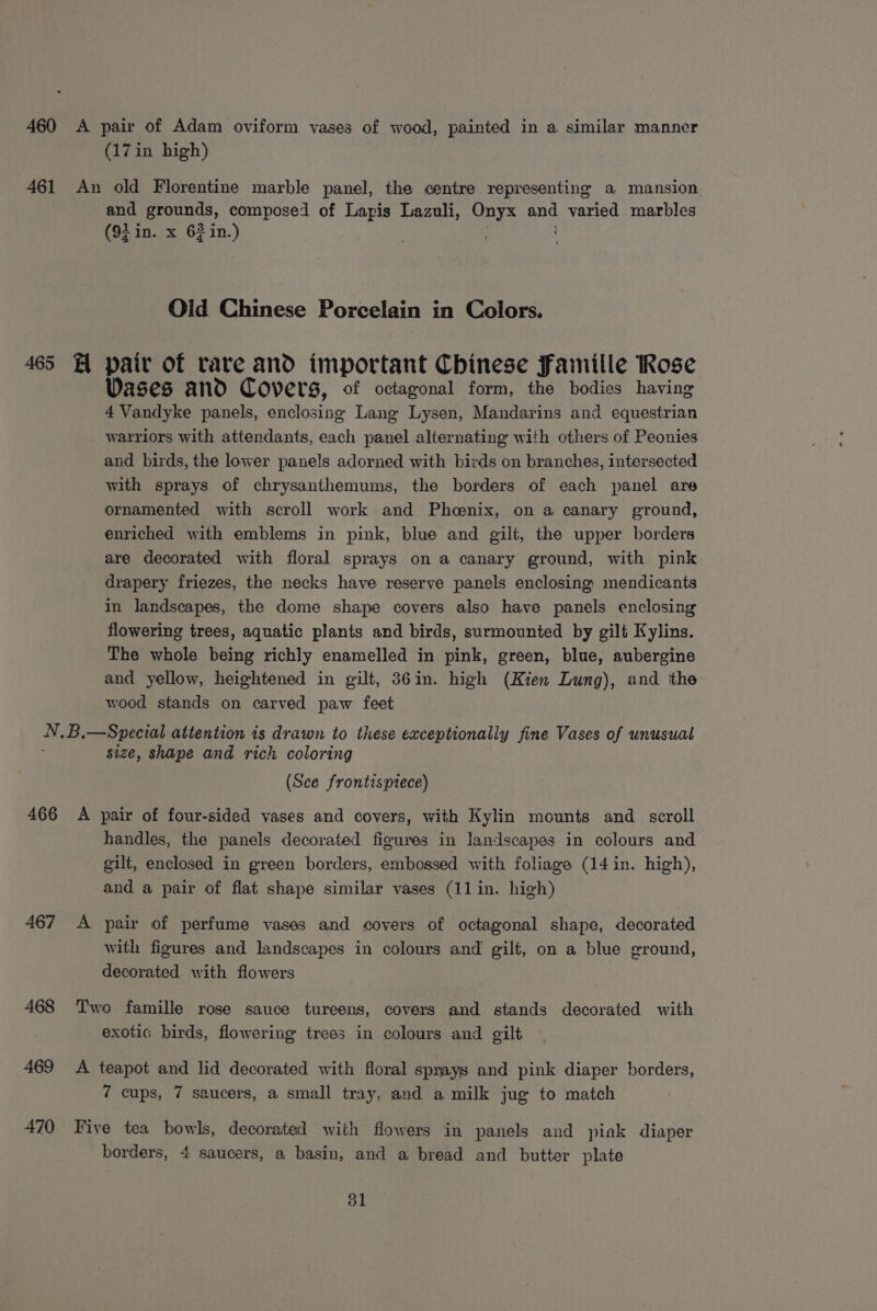 461 (17 in high) An old Florentine marble panel, the centre representing a mansion and grounds, composed of Lapis Lazuli, Onyx ae: varied marbles (92 in. x 63 in.) Old Chinese Poxcelain in Colors. Vases and Covers, of octagonal form, the bodies having 4 Vandyke panels, enclosing Lang Lysen, Mandarins and equestrian warriors with attendants, each panel alternating with others of Peonies and birds, the lower pane!s adorned with birds on branches, intersected with sprays of chrysanthemums, the borders of each panel are ornamented with scroll work and Phoenix, on a canary ground, enriched with emblems in pink, blue and gilt, the upper borders are decorated with floral sprays on a canary ground, with pink drapery friezes, the necks have reserve panels enclosing mendicants in landscapes, the dome shape covers also have panels enclosing flowering trees, aquatic plants and birds, surmounted by gilt Kylins. The whole being richly enamelled in pink, green, blue, aubergine and yellow, heightened in gilt, 36in. high (Kien Lung), and tthe wood stands on carved paw feet size, shape and rich coloring (Sce frontisptece) 467 468 469 470 handles, the panels decorated figures in landscapes in colours and gilt, enclosed in green borders, embossed with foliage (14 in. high), and a pair of flat shape similar vases (11 in. high) A pair of perfume vases and covers of octagonal shape, decorated with figures and landscapes in colours and gilt, on a blue ground, decorated with flowers Two famille rose sauce tureens, covers and stands decorated with exotic birds, flowering trees in colours and gilt A teapot and lid decorated with floral sprays and pink diaper borders, 7 cups, 7 saucers, a small tray, and a milk jug to match Five tea bowls, decorated with flowers in panels and piak diaper borders, 4 saucers, a basin, and a bread and butter plate b1