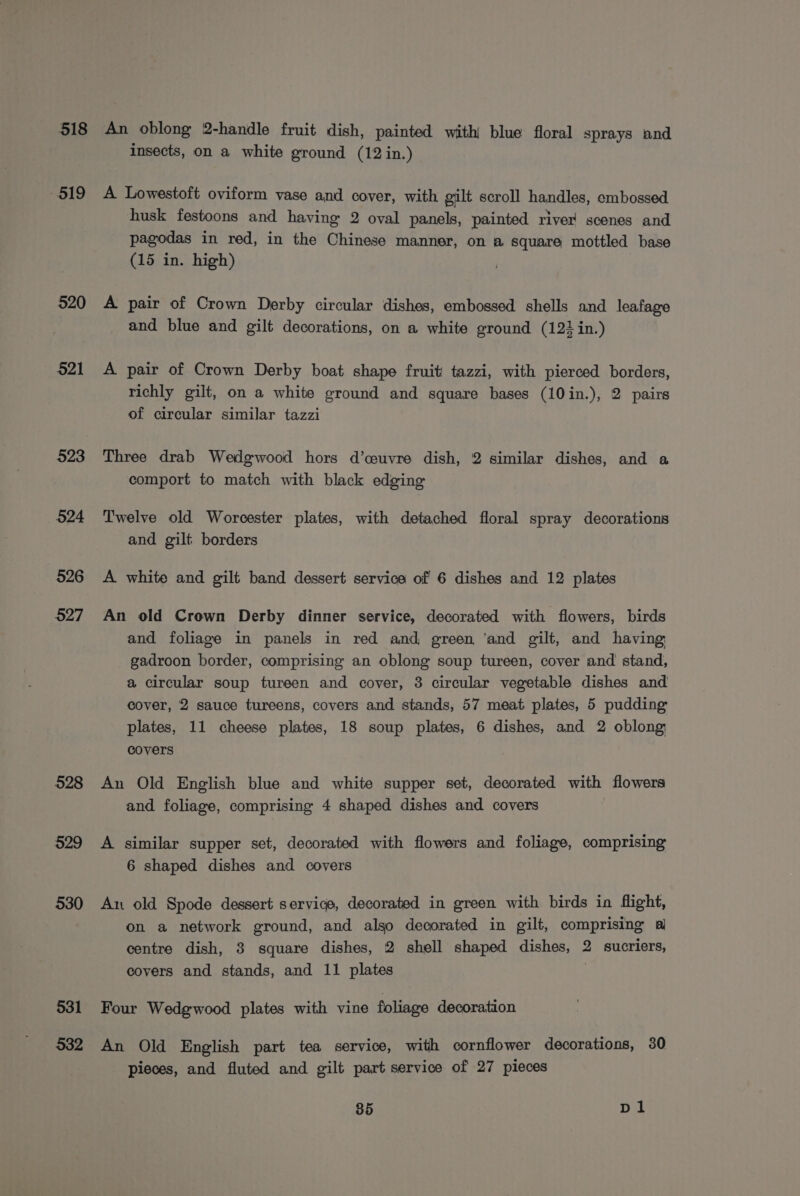 518 - 519 520 521 523 524 526 527 528 529 530 531 532 An oblong 2-handle fruit dish, painted with) blue floral sprays and insects, on a white ground (12 in.) A Lowestoft oviform vase and cover, with gilt scroll handles, embossed husk festoons and having 2 oval panels, painted river’ scenes and pagodas in red, in the Chinese manner, on a square mottled base (15 in. high) A pair of Crown Derby circular dishes, embossed shells and leafage and blue and gilt decorations, on a white ground (122 in.) A pair of Crown Derby boat shape fruit tazzi, with pierced borders, richly gilt, on a white ground and square bases (10in.), 2 pairs of circular similar tazzi Three drab Wedgwood hors d’couvre dish, 2 similar dishes, and a comport to match with black edging Twelve old Worcester plates, with detached floral spray decorations and gilt borders A white and gilt band dessert service of 6 dishes and 12 plates An old Crown Derby dinner service, decorated with flowers, birds and foliage in panels in red and green ‘and gilt, and having gadroon border, comprising an oblong soup tureen, cover and stand, a circular soup tureen and cover, 3 circular vegetable dishes and cover, 2 sauce tureens, covers and stands, 57 meat plates, 5 pudding plates, 11 cheese plates, 18 soup plates, 6 dishes, and 2 oblong covers An Old English blue and white supper set, decorated with flowers and foliage, comprising 4 shaped dishes and covers A similar supper set, decorated with flowers and foliage, comprising 6 shaped dishes and covers An old Spode dessert service, decorated in green with birds in flight, on a network ground, and algo decorated in gilt, comprising al centre dish, 3 square dishes, 2 shell shaped dishes, 2 sucriers, covers and stands, and 11 plates : Four Wedgwood plates with vine foliage decoration An Old English part tea service, with cornflower decorations, 30 pieces, and fluted and gilt part service of 27 pieces