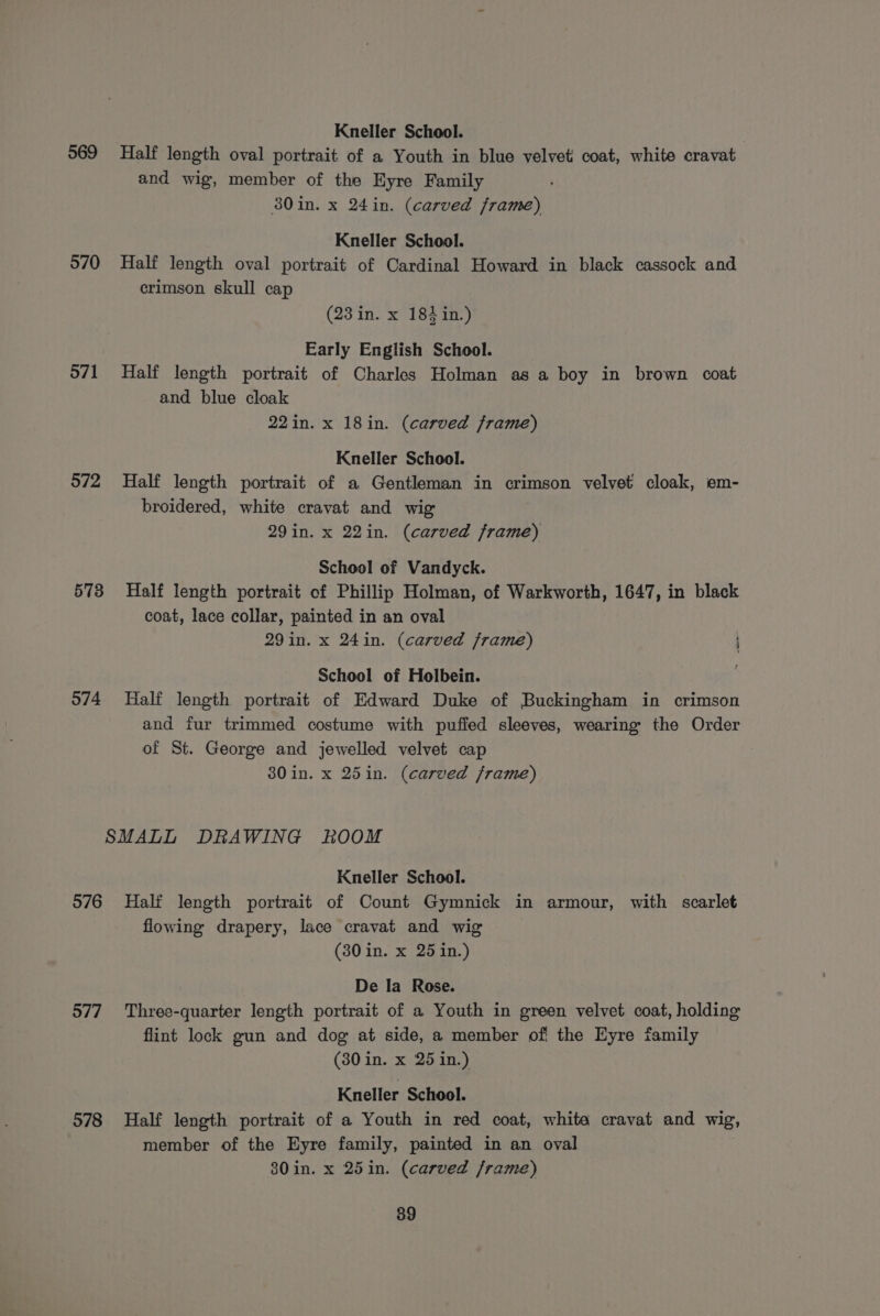 Kneller School. 969 Half length oval portrait of a Youth in blue velveti coat, white cravat and wig, member of the HKyre Family 80in. x 24in. (carved frame) Kneller School. 570 Half length oval portrait of Cardinal Howard in black cassock and crimson skull cap (23 in. x 184 in.) Early English School. 571 Half length portrait of Charles Holman as a boy in brown coat and blue cloak 22in. x 18in. (carved frame) Kneller School. 572 Half length portrait of a Gentleman in crimson velvet cloak, em- broidered, white cravat and wig 29in. x 22in. (carved frame) School of Vandyck. 573 Half length portrait of Phillip Holman, of Warkworth, 1647, in black coat, lace collar, painted in an oval 29in. x 24in. (carved frame) School of Holbein. 574 Half length portrait of Edward Duke of Buckingham in crimson and fur trimmed costume with puffed sleeves, wearing the Order of St. George and jewelled velvet cap 380 in. x 25in. (carved frame) SMALL DRAWING ROOM Kneller School. 576 Half length portrait of Count Gymnick in armour, with scarlet flowing drapery, lace cravat and wig (30 in. x 25 in.) De la Rose. 577. ‘Three-quarter length portrait of a Youth in green velvet coat, holding flint lock gun and dog at side, a member of the Eyre family (30 in. x 25 in.) Kneller School. 578 Half length portrait of a Youth in red coat, white cravat and wig, member of the Eyre family, painted in an oval 80in. x 25in. (carved frame)