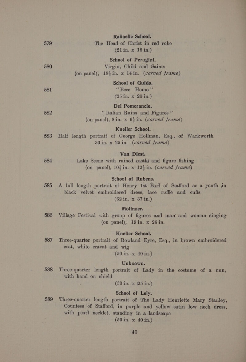 580 381 582 983 584 585 586 587 588 589 Raffaelle School. | The Head of Christ in red robe (21in. x 18in.) _ School of Perugini. Virgin, Child and Saints (on panel), 184in. x 14in. (carved frame) School of Guido. “Eece Homo” (25 in. x 20 in.) Del Pomerancio. “Ttalian Ruins and Figures ”’ (on panel), 8in. x 6$in. (carved frame) Kneller School. Half length portrait of George Hollman, Esq., of Warkworth 80 in. x 25in. (carved frame) Van Diest. Lake Scene with ruined castle and figure fishing (on panel}, 10}in. x 124in. (carved frame) School of Rubens. A full length portrait of Henry 1st Earl of Stafford as a youth in black velvet embroidered dress, lace ruffle and cufis (62 in. x 37 in.) Molinaer. Village Festival with group of figures and man and woman singing (on panel), 19in. x 26 in. Kneller School. Three-quarter portrait of Rowland Eyre, Esq., in brown embroidered coat, white cravat and wig (50 in. x 40 in.) Unknown. Three-quarter length portrait of Lady in the costume of a nun, with hand on shield (80 in. x 25 in.) Scheel of Lely. Three-quarter length portrait of The Lady Henriette Mary Stanley, Countess of Stafford, in purple and yellow satin low neck dress, with pearl necklet, standing in a landscape (50 in. x 40 in.)