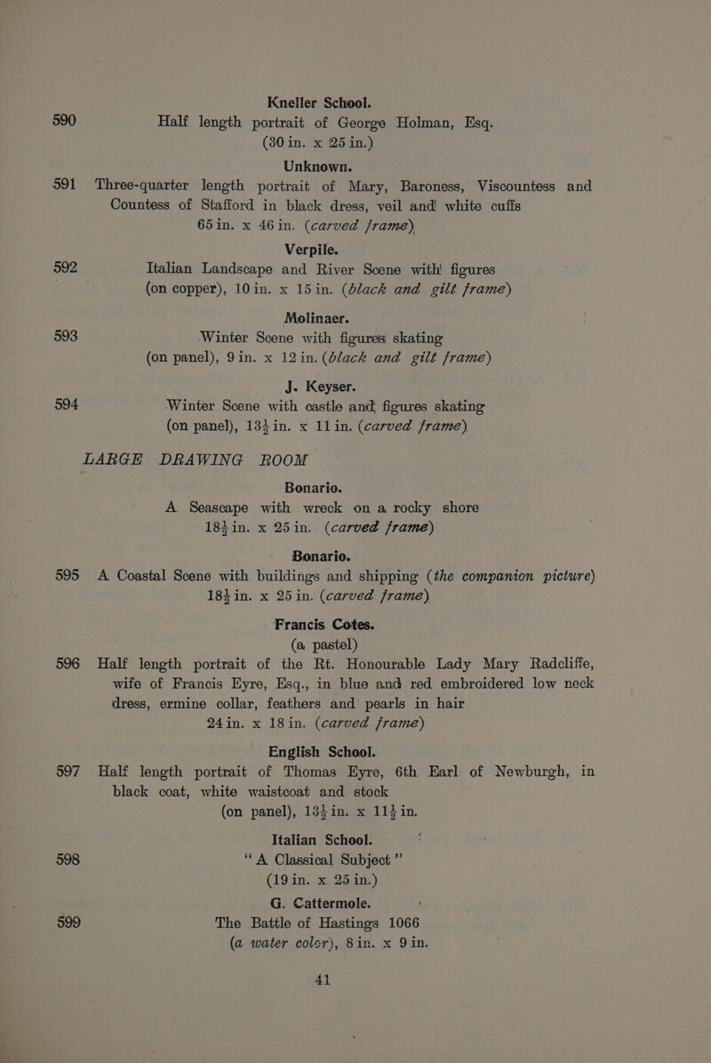 590 591 592 993 594 595 596 597 598 599 Kneller School. Half length portrait of George Holman, Esq. (30 in. x [25 in.) Unknown. Three-quarter length portrait of Mary, Baroness, Viscountess and Countess of Stafford in black dress, veil and! white cuffs 65in. x 46in. (carved frame) Verpile. Italian Landscape and River Scene with! figures (on copper), 10in. x 15in. (Slack and gilt frame) Molinaer. Winter Scene with figures skating (on panel), 9in. x 12in. (dlack and gilt frame) J. Keyser. Winter Scene with castle and figures skating (on panel), 134 in. x 11in. (carved frame), Bonario. A Seascape with wreck on a rocky shore 184 in. x 25in. (carved frame) Bonario. A Coastal Scene with buildings and shipping (the companion picture) 18} in. x 25 in. (carved frame) Francis Cotes. (a pastel) Half length portrait of the Rt. Honourable Lady Mary Radcliffe, wife of Francis Eyre, Esq., in blue and red embroidered low neck dress, ermine collar, feathers and pearls in hair 24in. x 18in. (carved frame) English School. Half length portrait of Thomas Eyre, 6th Earl of Newburgh, in black coat, white waistcoat and stock (on panel), 134in. x 114 in. Italian School. ‘A Classical Subject ”’ (19 in. x 25 in.) G. Cattermole. The Battle of Hastings 1066 (a water color), 8in. x 9 in. 4}
