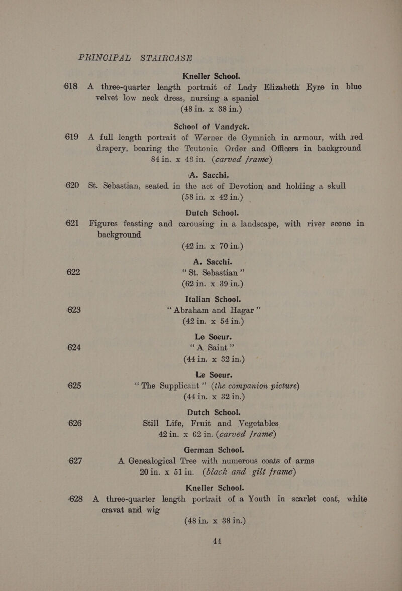 PRINCIPAL STAIRCASE Kneller School. | 618 A three-quarter length portrait of Lady Elizabeth Eyre in blue velvet low neck dress, nursing a spaniel (48 in. x 38in.) &gt; Schoel of Vandyck. | 619 A full length portrait of Werner de Gymnich in armour, with jred drapery, bearing the Teutonic. Order and Officers in background 84in. x 48in. (carved frame) \A. Sacchi. 620 St. Sebastian, seated in the act of Devotion) and holding a skull (58in. x 42in.) | Dutch School. 621 Figures feasting and carousing in a landscape, with river scene in background (42in. x 70 in.) A. Sacchi. 622 “St. Sebastian ”’ (62 in. x 39 in.) Italian School. 623 “Abraham and Hagar ” (42in. x 541in.) Le Soeur. 624 “A Saint ”’ (44in. x 32 in.) Le Soeur. 625 “The Supplicant”’ (the companion picture) (441in. x 32 in.) Dutch School. 626 Still Life, Fruit and Vegetables 42 in. x 62in. (carved frame) German School. 627 A Genealogical Tree with numerous coats of arms 20in. x 51in. (black and gilt frame) Kneller School. 628 A three-quarter length portrait of a Youth in scarlet coat, white cravat and wig (48 in. x 38 in.)