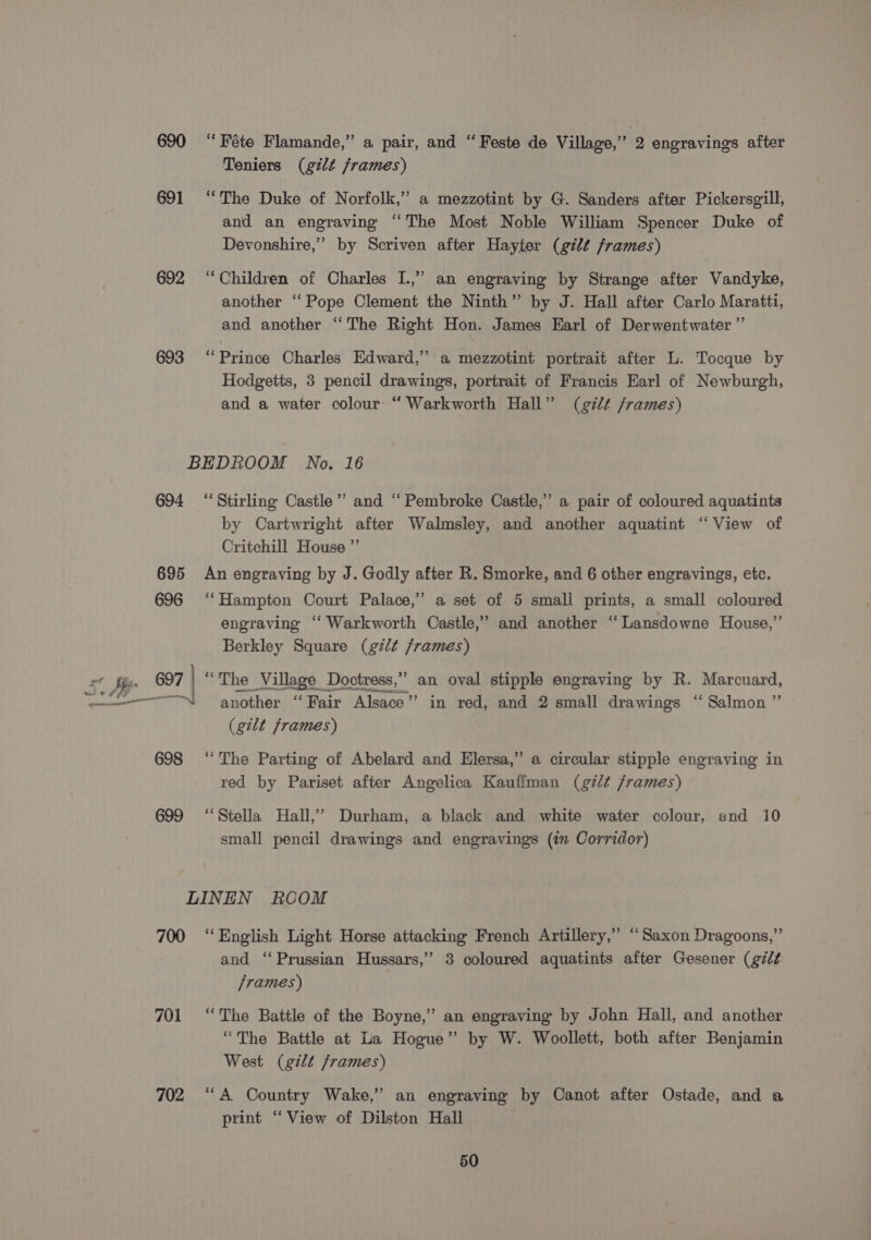 690 “Féte Flamande,” a pair, and “ Feste de Village,” 2 engravings after Teniers (gilt frames) 691 “The Duke of Norfolk,” a mezzotint by G. Sanders after Pickersgill, and an engraving ‘The Most Noble William Spencer Duke of Devonshire,’ by Scriven after Hayter (gilt frames) 692 ‘Children of Charles I.,” an engraving by Strange after Vandyke, another “Pope Clement the Ninth” by J. Hall after Carlo Maratti, and another ‘The Right Hon. James Earl of Derwentwater ”’ 693 ‘Prince Charles Edward,” a mezzotint portrait after L. Tocque by Hodgetts, 3 pencil drawings, portrait of Francis Earl of Newburgh, and a water colour: “ Warkworth Hall” (gt frames) BEDROOM No. 16 694 ‘Stirling Castle”’ and “Pembroke Castle,” a pair of coloured aquatints by Cartwright after Walmsley, and another aquatint “View of Critchill House ”’ 695 An engraving by J. Godly after R. Smorke, and 6 other engravings, etc. 696 ‘‘Hampton Court Palace,” a set of 5 small prints, a small coloured engraving “‘ Warkworth Castle,” and another “Lansdowne House,”’ Berkley Square (gilt frames) x fg, 697 ) “The Village Doctress,”” an oval stipple engraving by R. Marcuard, ————“i_ another “Fair Alsace” in red, and 2 small drawings “ Salmon ” (gilt frames) —_— en tl 698 ‘The Parting of Abelard and Elersa,” a circular stipple engraving in red by Pariset after Angelica Kauffman (g7¢ /rames) 699 ‘Stella Hall,’ Durham, a black and white water colour, and 10 small pencil drawings and engravings (i Corridor) LINEN RCOM 700 “English Light Horse attacking French Artillery,” ‘Saxon Dragoons,” and “Prussian Hussars,’ 3 coloured aquatints after Gesener (gél¢ frames) 701 ‘The Battle of the Boyne,” an engraving by John Hall, and another “The Battle at La Hogue” by W. Woollett, both after Benjamin West (gilt frames) 702 ‘A Country Wake,” an engraving by Canot after Ostade, and a print “View of Dilston Hall