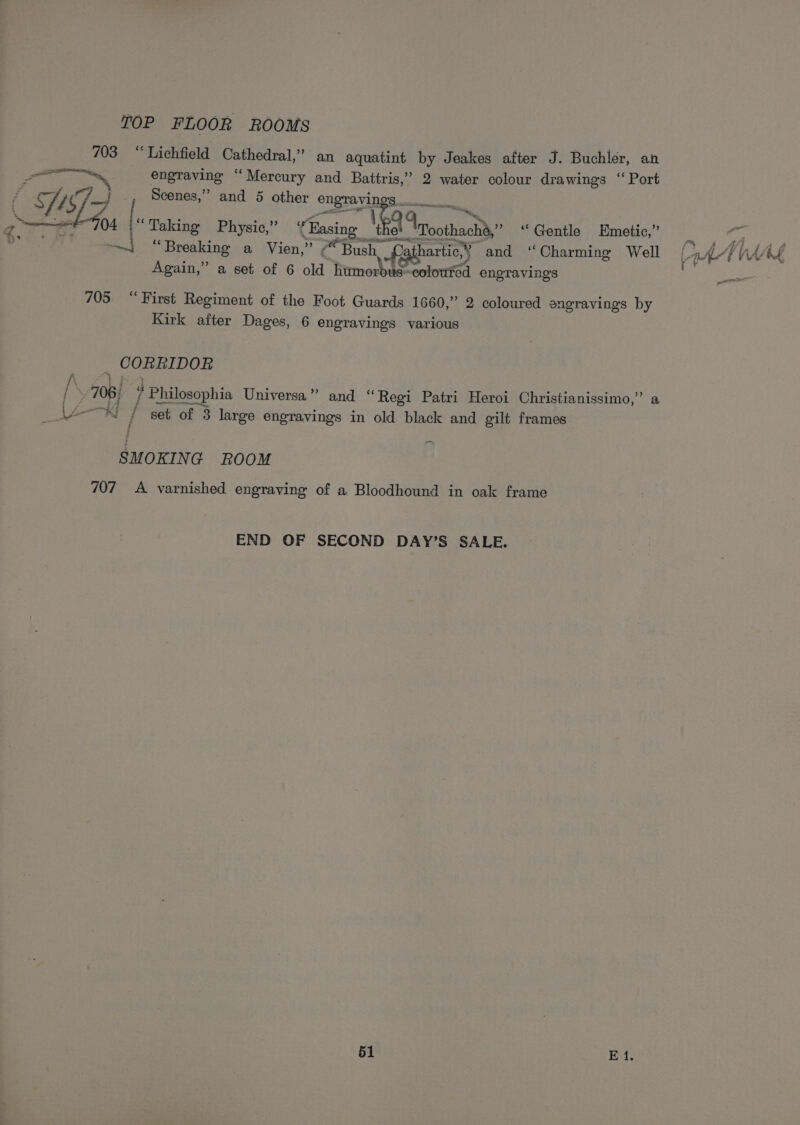 TOP FLOOR ROOMS ees “ Lichfield Cathedral,” an aquatint by Jeakes after J. Buchler, an engraving “Mercury and Battris,’ 2 water colour drawings ‘ Port . Scenes,” and 5 other ape ce f ISD es ) A i 04 {Taking Physio,” ‘3 ‘Easing I moothach’y” “Gentle Emetic® | ~—i “Breaking a Vien,” “Bush Pathartic,’ * and “Charming Well oe! AE VAAL Again,” a set of 6 old litmorbie- eoloured engravings &lt;= 705 “First Regiment of the Foot Guards 1660,” 2 coloured engravings by Kirk after Dages, 6 engravings various CORRIDOR / 708) # Philosophia Universa”” and “Regi Patri Heroi Christianissimo,” a i / set of 3 large engravings in old black and gilt frames f SM OKING ROOM 707 A varnished engraving of a Bloodhound in oak frame END OF SECOND DAY’S SALE.