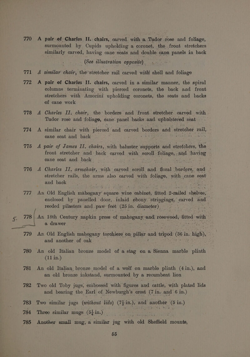 770 771 772 778 774 775 776 777 eet al 779 780 781 782 783 784 785 A pair -of- Charles I.: chairs, ietctates with ‘By Pade rose and foliage, surmounted by Cupids upholding a coronet, the front stretchers similarly carved, having cane seats and. double cane panels in back | (See illustration opposite) - A similar chair, the’stretcher rail carved with! shell and foliage A pair of Charles II. chairs, carved in a similar manner, the spiral columns terminating with pierced coronets, the back and front stretchers with Amorini upholding coronets, the seats and backs of cane work A Charles II. chair, the borders and front. stretcher. carved with - Tudor rose and foliage, cane: panel backs .and. upholstered seat: == &lt; A similar chair with Storbads and carved borders. and: stretcher rail, » cane seat and back ie t, Jai Sapa A pair of James II, chairs, with baluster supports and eee ‘the front stretcher and back carved. with seroll foliage, : and ihsyaoe . cane seat and back ee his oe A Charles II. armchair, with~ carved scroll and. floral’ borders, | ad 4 stretcher rails, the arms also carved with robes &lt; yall. cane seat and back An Old English cnithsapany? ee SE: cabinet, fitted 2-railed shelves, ~ enclosed by panelled door, inlaid ebony. Belneingd pared and Le reeded pilasters and “paw feet, (25 in. diameter) lt An 18th Century. napkin press of mahogany. sath rosewood, fitted ae a drawer write st An. Old English mahepany torchiere on. ‘pins and tripod oi in. i, yas and another of oak An old Italian bronze model of a stag on a Sienna marble plinth (11 in.) An old Italian, bronze model of a wolf on marble plinth (4in.), and an old bronze inkstand, surmounted by a recumbent lion Two old Toby jugs, embossed with ™ es Te cattle, with plated lids and bearing the_ Earl of ‘Newburgh’s crest (7 i in. and 6 in.) Two similar jugs dapeihede lids) (74 De. and another ce in.) Threc similar mugs (5Lin.) Another small mug, a Seibe jug with old “Shoffield mounts,