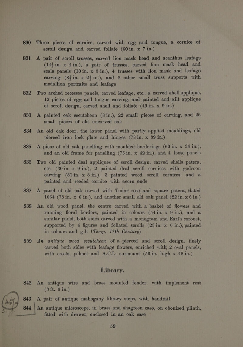830 831 832 833 834 835 836 837 838 889 842 843 844 Three pieces of cornice, carved with egg and tongue, a cornice of scroll design and carved foliate (60 in. x 7 in.) A pair of scroll trusses, carved lion mask head and acanthus leafage (144 in. x 4in.), a pair of trusses, carved lion mask head and scale panels (10in. x 3 in.), 4 trusses with lion mask and’ leafage carving (84 in. x 24 in.), and 2 other small truss supports with medallion portraits and leafage Two arched recesses panels, carved leafage, etc., a carved! shell applique, 12 pieces of egg and tongue carving, and, painted and gilt applique of scroll design, carved shell and foliate (49 in. x 9 in.) A painted oak escutcheon (8in.), 22 small pieces of carving, and 26 small pieces of old uncarved oak An old oak door, the lower panel with partly applied mouldings, old pierced iron lock plate and hinges (78in. x 39 in.) A piece of old oak panelling with moulded borderings (60 in. x 34 in.), and an old frame for panelling (75in. x 42 in.), and 4 loose panels Two old painted deal appliques of scroll design, carved shells patera, etc. (380in. x 9in.), 2 painted deal scroll cornices with godroon carving (8lin. x 8in.), 8 painted wood scroll cornices, and a painted and reeded cornice with acorn ends A panel of old oak carved with Tudor rose and square patera, dated 1664 (78 in. x 6 in.), and another small old oak panel (22 in. x 6 in.) An old wood panel, the centre carved with a basket of flowers and running floral borders, painted in colours (54in. x 9in.), and a similar panel, both sides carved with a monogram and EKarl’s coronet, supported by 4 figures and foliated scrolls (23 in. x 6 in.), painted in colours and gilt (Temp. 17th Century) An antique wood escutcheon of a pierced and scroll design, finely carved both sides with leafage flowers, enriched with 2 oval panels, with crests, pelmet and A.C.L. surmount (56 in. high x 48 in.) Library. An antique wire and brass mounted fender, with implement rest (3 ft. 6 in.) A pair of antique mahogany library steps, with handrail An antique microscope, in brass and shagreen case, on ebonized plinth, fitted with drawer, enclosed in an oak case