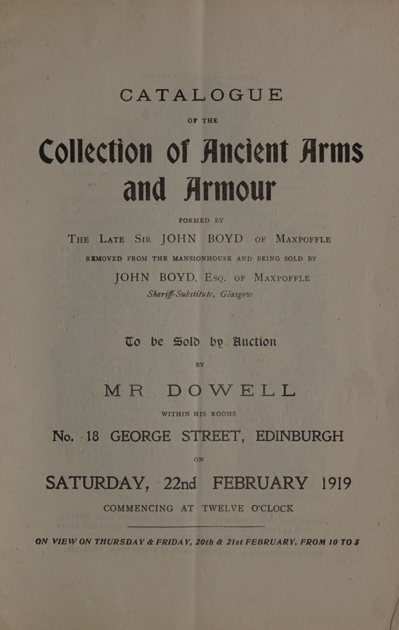 CATALOGUE OF THE Collection of Ancient Arms and Armour FORMED BY THe Late Sir JOHN BOYD oF Maxporrie REMOVED FROM THE MANSIONHOUSE AND BEING SOLD BY JOHN BOYD, Esa. oF Maxporrie Sheriff Substitute, Glasgow to be Sold by. Huction BY Mo. DOO W UR ET: WITHIN HIS ROOMS No, 18 GEORGE STREET, EDINBURGH ON SATURDAY, 22nd FEBRUARY 1919 COMMENCING AT TWELVE O’CLOCK