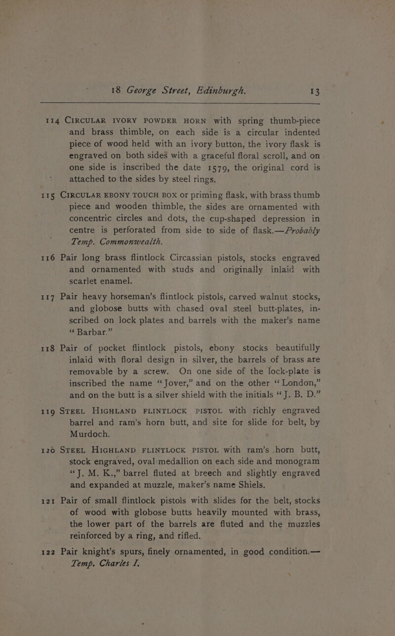 115 116 117 118 119 120 12! 122 and brass thimble, on each side is a circular indented piece of wood held with an ivory button, the ivory flask is engraved on both sides with a graceful floral scroll, and on. one side is inscribed the date 1579, the original cord is attached to the sides by steel rings. CIRCULAR EBONY TOUCH BOX or priming flask, with brass thumb piece and wooden thimble, the sides are ornamented with concentric circles and dots, the cup-shaped depression in centre is perforated from side to side of flask.—Pyrobadbly Temp. Commonweatth. Pair long brass flintlock Circassian pistols, stocks engraved and ornamented with studs and originally inlaid with scarlet enamel. Pair heavy horseman’s flintlock pistols, carved walnut stocks, and globose butts with chased oval steel butt-plates, in- scribed on lock plates and barrels with the maker’s name Batbar:” Pair of pocket flintlock pistols, ebony stocks beautifully inlaid with floral design in silver, the barrels of brass are removable by a screw. On one side of the lock-plate is inscribed the name ‘‘Jover,” and on the other ‘‘ London,” and on the butt is a silver shield with the initials “J. B, D.” STEEL HIGHLAND FLINTLOCK PISTOL with richly engraved barrel and ram’s horn butt, and site for slide for belt, by Murdoch. STEEL HIGHLAND FLINTLOCK PISTOL with ram’s horn butt, stock engraved, oval medallion on each side and monogram “J. M. K.,” barrel fluted at breech and slightly engraved and expanded at muzzle, maker’s name Shiels. Pair of small flintlock pistols with slides for the belt, stocks of wood with globose butts heavily mounted with brass, the lower part of the barrels are fluted and the muzzles reinforced by a ring, and rifled. Pair knight’s spurs, finely ornamented, in good condition.— Temp. Charles I,