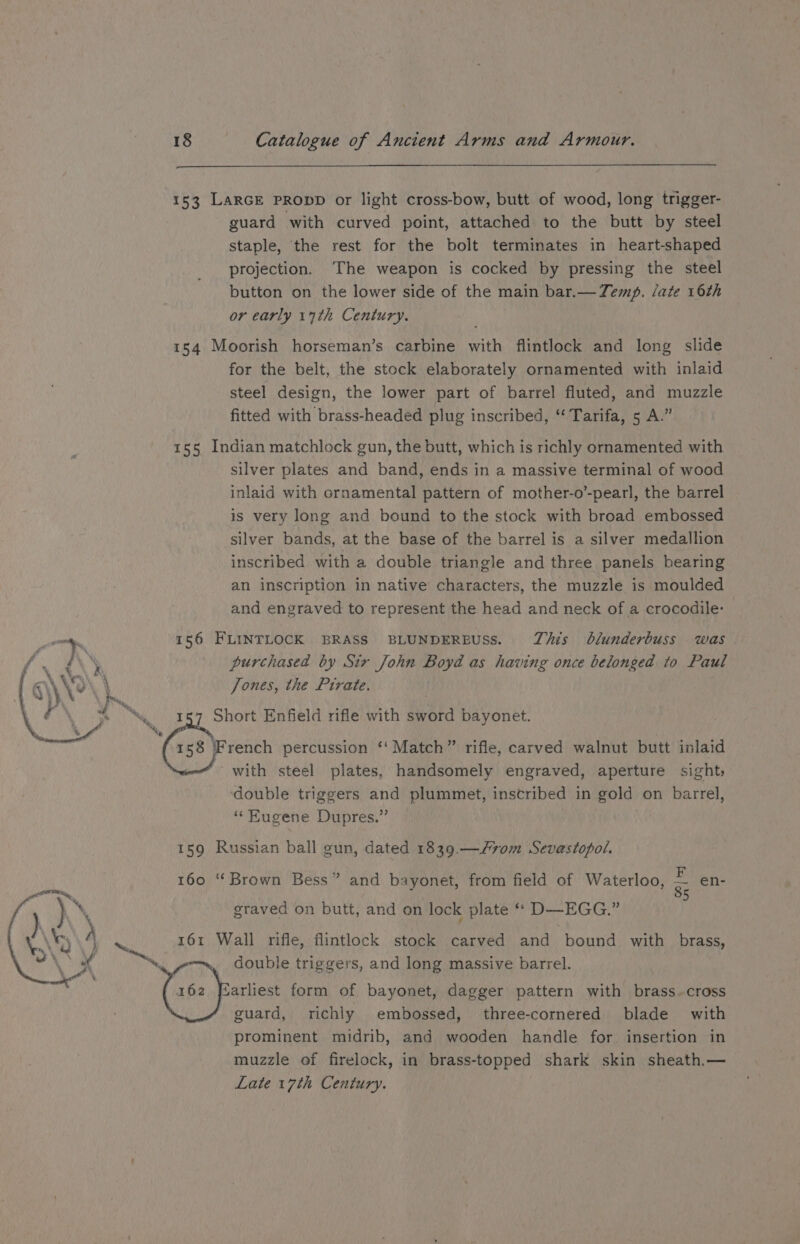 153 LaRGE PRODD or light cross-bow, butt of wood, long trigger- guard with curved point, attached to the butt by steel staple, the rest for the bolt terminates in heart-shaped projection. The weapon is cocked by pressing the steel button on the lower side of the main bar.—Zemp. late 16th or early 17th Century. 154 Moorish horseman’s carbine with flintlock and long slide for the belt, the stock elaborately ornamented with inlaid steel design, the lower part of barrel fluted, and muzzle fitted with brass-headed plug inscribed, ‘‘ Tarifa, 5 A.” 155 Indian matchlock gun, the butt, which is richly ornamented with silver plates and band, ends in a massive terminal of wood inlaid with crnamental pattern of mother-o’-pearl, the barrel is very long and bound to the stock with broad embossed silver bands, at the base of the barrel is a silver medallion inscribed with a double triangle and three panels bearing an inscription in native characters, the muzzle is moulded and engraved to represent the head and neck of a crocodile: 156 FLINTLOCK BRASS BLUNDERBUSS. TZhis blunderbuss was purchased by Str John Boyd as having once belonged to Paul Jones, the Pirate. 157 Short Enfield rifle with sword bayonet. 158 French percussion ‘‘ Match” rifle, carved walnut butt inlaid with steel plates, handsomely engraved, aperture sight, double triggers and plummet, inscribed in gold on barrel, “ Kugene Dupres.” We he 159 Russian ball gun, dated 1839.—/70m Sevastopol. 160 “Brown Bess” and bayonet, from field of Waterloo, a en- graved on butt, and on lock plate ‘“ D—EGG.” a 161 Wall rifle, flintlock stock carved and bound with brass, “wo, double triggers, and long massive barrel. (6s Yas form of bayonet, dagger pattern with brass.cross » as guard, richly embossed, three-cornered blade with prominent midrib, and wooden handle for. insertion in muzzle of firelock, in brass-topped shark skin sheath.— Late 17th Century.