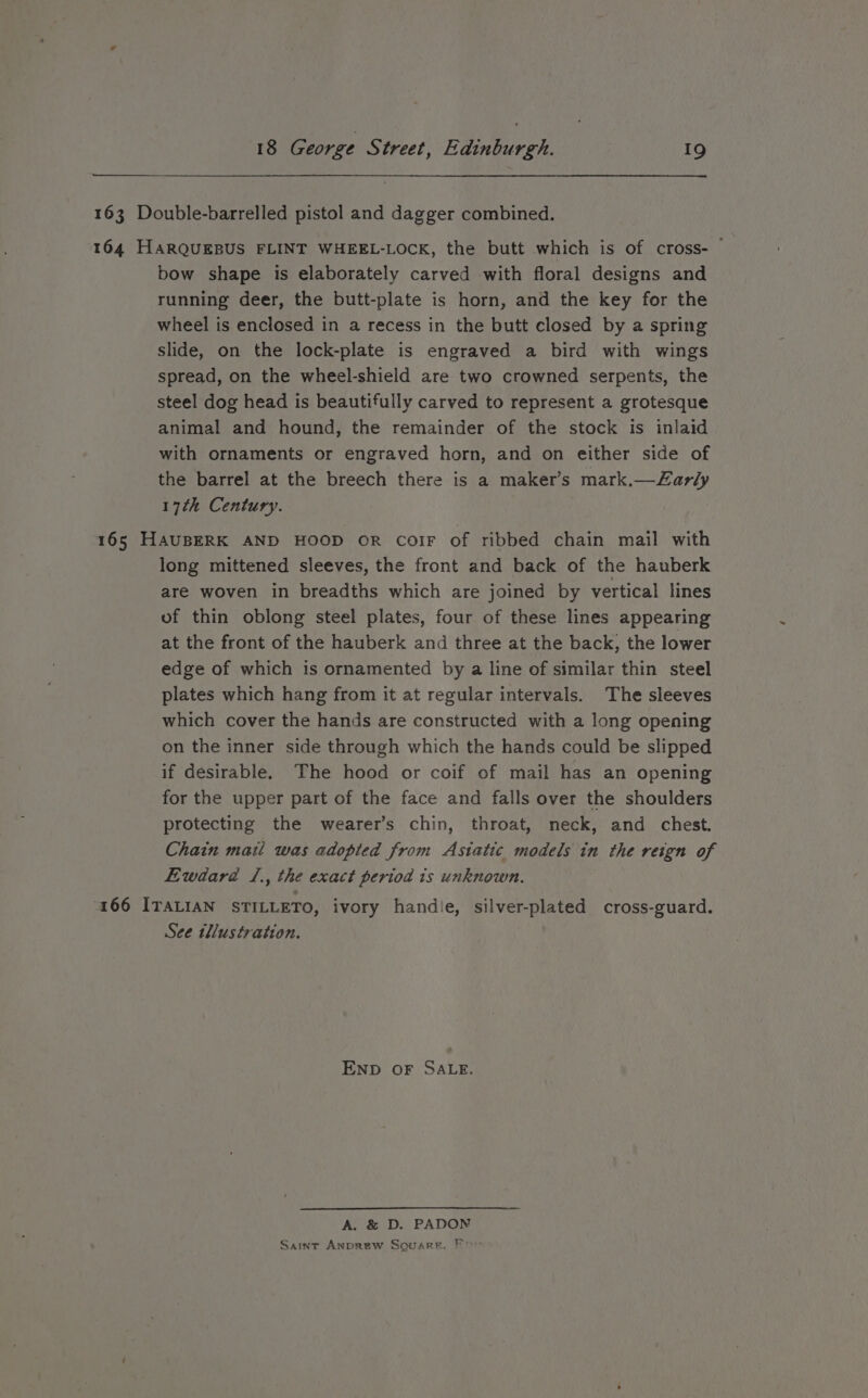 163 Double-barrelled pistol and dagger combined. 164 HARQUEBUS FLINT WHEEL-LOCK, the butt which is of cross- bow shape is elaborately carved with floral designs and running deer, the butt-plate is horn, and the key for the wheel is enclosed in a recess in the butt closed by a spring slide, on the lock-plate is engraved a bird with wings spread, on the wheel-shield are two crowned serpents, the steel dog head is beautifully carved to represent a grotesque animal and hound, the remainder of the stock is inlaid with ornaments or engraved horn, and on either side of the barrel at the breech there is a maker’s mark.—Zarly 17th Century. 165 HAUBERK AND HOOD oR coiF of ribbed chain mail with long mittened sleeves, the front and back of the hauberk are woven in breadths which are joined by vertical lines of thin oblong steel plates, four of these lines appearing at the front of the hauberk and three at the back, the lower edge of which is ornamented by a line of similar thin steel plates which hang from it at regular intervals. The sleeves which cover the hands are constructed with a long opening on the inner side through which the hands could be slipped if desirable. The hood or coif of mail has an opening for the upper part of the face and falls over the shoulders protecting the wearer’s chin, throat, neck, and chest. Chain mail was adopted from Asiatic models in the reign of Ewdard /., the exact period 1s unknown. 166 ITALIAN STILLETO, ivory handle, silver-plated cross-guard. See tllustration. END OF SALE. A. &amp; D. PADON Saint Anprew Square, For