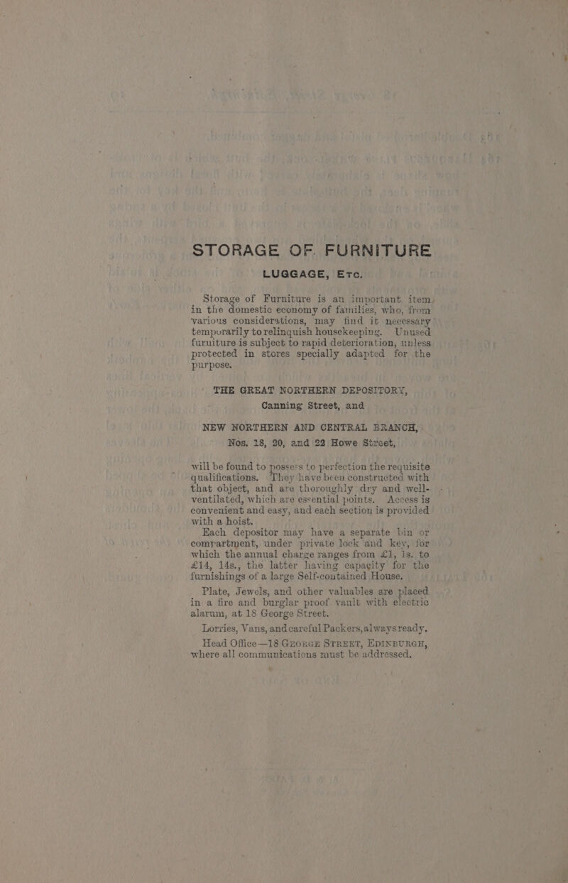 STORAGE OF. FURNITURE LUGGAGE, Etc. Storage of Furniture is an important item, in the domestic economy of families, who, from various considerations, may find ib necessary” tempvrarily torelinquish housekeeping. Unused furniture is subject to rapid deterioration, unless protected in stores specially adapted for the purpose. THE GREAT NORTHERN DEPOSITORY, Canning Street, and NEW NORTHERN AND CENTRAL BRANCH, Nos, 18, 20, and 22 Howe Street, will be found to possess to perfection the requisite qualifications. They have been constructed with that object, and are thoroughly dry and well- ventilated, which are essential points. Access is convenient and easy, and each section is provided with a hoist. Each depositor may have a separate bin or comrartment, under private lock and key, for which the annual charge ranges from £1, is. to £14, 14s., the latter having capacity for the furnishings of a large Self-contained House, Plate, Jewels, and other valuables are placed in a fire and burglar proof vault with electric alarum, at 18 George Street. Lorries, Vans, and careful Packers, alwaysready. Head Office—18 Grorcs STREET, EDINBURGH, where all communications must be addressed. 4