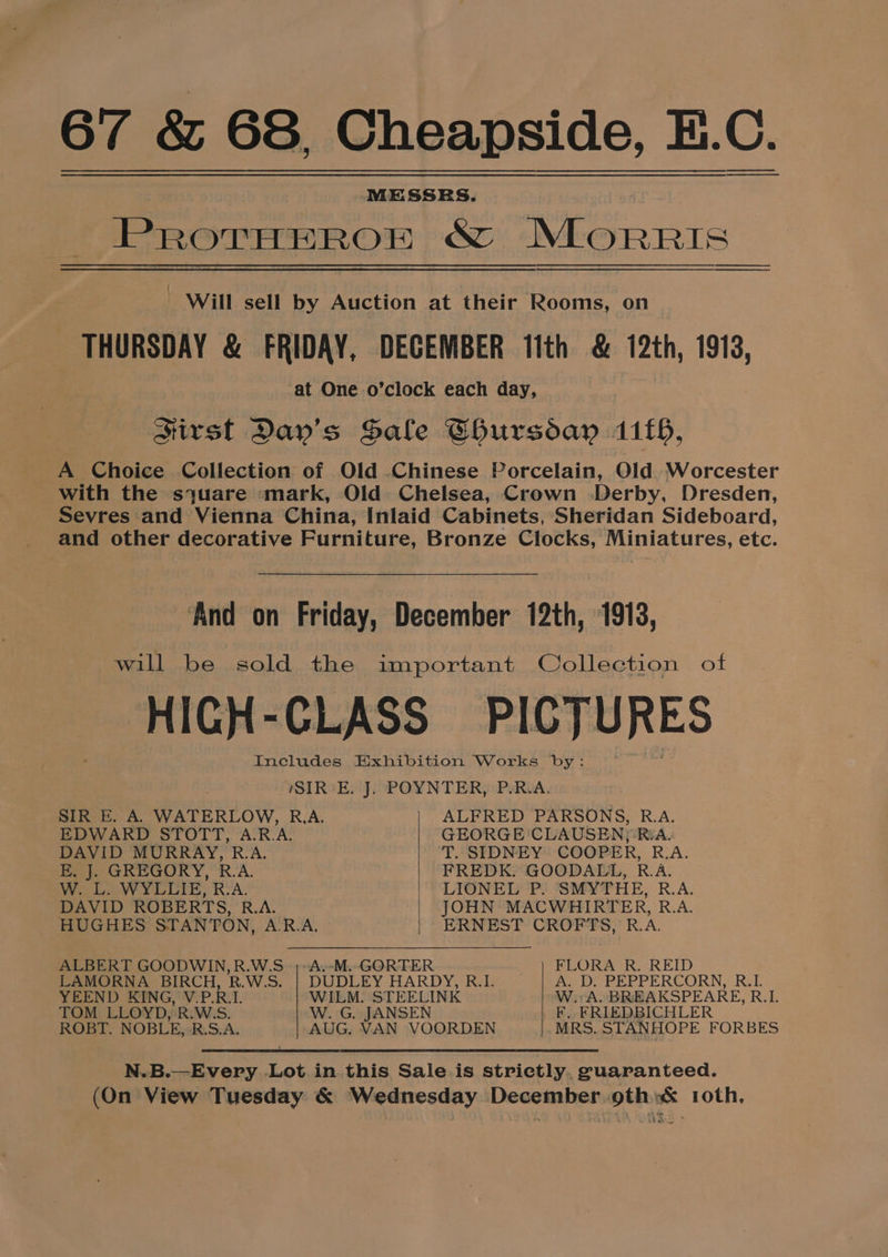MESSRS. | PROTHEROF wre Morris _ Will sell by Auction at their Rooms, on THURSDAY &amp; FRIDAY, DECEMBER 11th &amp; 12th, 1913, at One o’clock each day, sirst Day’s Sale Chursday 1116, A Choice Collection of Old Chinese Porcelain, Old. Worcester with the syuare mark, Old Chelsea, Crown Derby, Dresden, Sevres and Vienna China, Inlaid Cabinets, Sheridan Sideboard, and other decorative Furniture, Bronze Clocks, Miniatures, etc. ‘And on Friday, December 12th, 1913, will be sold the important Collection of HIGH-CLASS =PICTURES Includes Exhibition Works by: SIR-E. J. POYNTER, P-R.A., SIR E. A. WATERLOW, R.A. ALFRED PARSONS, R.A. EDWARD STOTT, A.R.A. GEORGE CLAUSEN; RiA- DAVID MURRAY, R.A. T. SIDNEY COOPER, R.A. E, J. GREGORY, R.A. FREDK. GOODALL, R.A. W. L. WYLLIE, R.A. LIONEL P. SMYTHE, R.A. DAVID ROBERTS, R.A. JOHN MACWHIRTER, R.A. HUGHES STANTON, AR.A. | ‘ERNEST CROFTS, R.A. ALBERT GOODWIN,R.W.S ;-A.-M..GORTER _) FLORA R. REID LAMORNA BIRCH, RB.W.S. | DUDLEY HARDY, R.1. A. D. PEPPERCORN, R.L YEEND KING, V.P.R.L. WILM. STEELINK W.: A. BREAKSPEARE, R.L. TOM LLOYD, R.W:S. W. G. JANSEN _F. FRIEDBICHLER ROBT. NOBLE, R.S.A. AUG. VAN VOORDEN MRS. STANHOPE FORBES N.B.—Every Lot in this Sale is strictly. guaranteed. (On View Tuesday &amp; Wednesday December oth: roth,