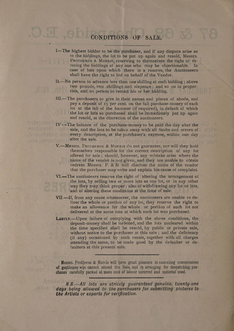 CONDITIONS OF SALE. I—The highest bidder to be the purchaser, and if any dispute arise as to the biddings, the lot to be put up again and resold, Messrs. PROTHEROE &amp; Morris, reserving to themselves the right of re- tusing the biddings of any one who may be objectionable. In case of lots upon which there is a reserve, the Auctioneers shall have the right to bid on behalf of the Vendor. I1.—No person to advance less than one shilling at each bidding ; above two pounds, two shillings and sixpence; and so on in propor- tion, and no person to retract his or her bidding. 11].—The purchasers to give in their names and places of abode, and pay a deposit of 25 per cent. on the full purchase-money of each _lot at the fall of the hammer (if required), in default of which the lot or lots so purchased shall be immediately put up again and resold, at the discretion of the auctioneers. IV -—The balance of the purchase-money to be paid the day after the sale, and the lots to be taken away with all faults and errors of every description, at the purchaser’s expense, within one day after the sale. - V.—Messrs. PRro1HEROE &amp; Morris do not guarantee, ner will they hold themselves responsible for the correct description of any lot offered for sale ; should, however, any mistake arise where the name of the vendor is not given, and they are unable to obtain redress Messrs. P. &amp; M. will disclose the name of the vendor that the purchaser may write and explain his cause of complaint. Vl.—-The auctioneers reserve the right of altering the arrangement of the lots, by selling two or more lots as one lot, or in any other way they may think proper; also of withdrawing any lot or lots, and of altering these conditions at the time of sale. VII —If, from any cause whatsoever, the auctioneers are unable to de- liver the whole or portion of any lot, they reserve the right to make an allowance for the whole or portion of such lot not delivered at the same rate at which such lot was purchased. LastLy.—Upon failure of complying with the above conditions, the deposit-money shall be forfeited, and the lots uncleared within the time specified shall be resold, by public or private sale, without notice to the purchaser at this sale ; and the deficiency (if any) occasioned by such resale, together with all charges attending the same, to be made good by the defaulter or de- faulters at this present sale. Messrs. Protheroe &amp; Morris will have great pleasure in executing commissions of gentlemen who cannot attend the Sale, and in arranging for despatching pur- chases carefully packed at mere cost of labour incurred and material used. N.B.—AI! lots are striecly guaranteed genuine, twenty-one days being aliowed to the purchasers for submitting pictures to the Artists or experts for verification.