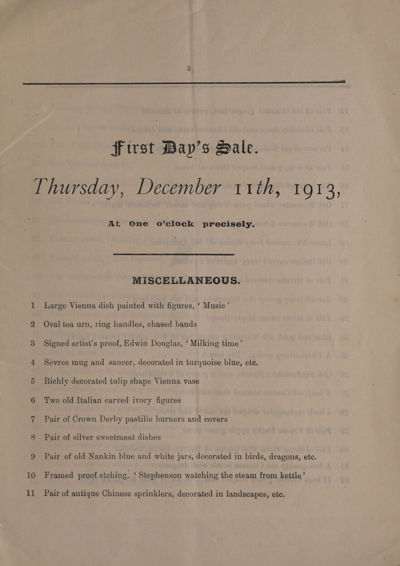 first Bay’s Dale. Thursday, December 11th, 1913, .At One o’clock precisely. MISCELLANEOUS. 1 Large Vienna dish painted with figures, ‘ Music’ 2 Oval tea urn, ring handles, chased bands 8 Signed artist’s proof, Edwin Douglas, ‘ Milking ie 4 Sevres mug and saucer, decorated in turquoise blue, ete. 5 Richly decorated tulip shape Vienna vase 6 ‘Two old Italian carved ivory figures 7 Pair of Crown Derby pastille burners and covers 8 Pair of silver sweetmeat dishes 9 Pair of old Nankin blue and white jars, decorated in birds, dragons, ete. 10 Framed proof etching, ‘ Stephenson nalelend the niga from kettle : 11 Pair of antique Chinese sprinklers, decorated in landscapes, etc.