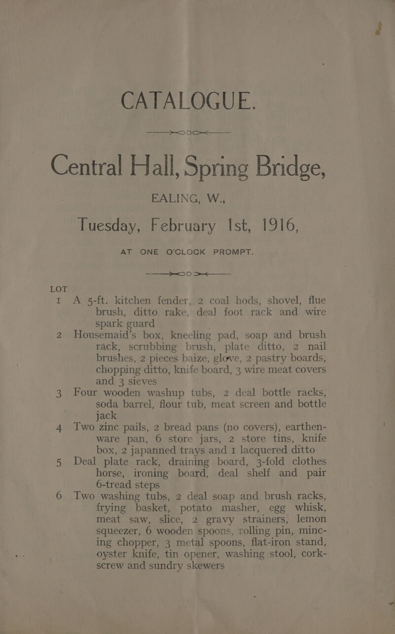 CATALOGUE. — OS OOO LOL I EALING, W., Tuesday, February Ist, 1916, AT ONE O'CLOCK PROMPT. >= 0 >< A 5-ft. kitchen fender, 2 coal hods, shovel, flue brush, ditto rake, deal foot rack and wire spark guard Housemaid’s box, kneeling pad, soap and brush rack, scrubbing brush, plate ditto, 2 nail brushes, 2 pieces baize, clove, 2 pastry boards, chopping ditto, knife board, 3 wire meat covers and 3 sleves Four wooden washup tubs, 2 deal bottle racks, soda barrel, flour tub, meat screen and bottle jack | Two zinc pails, 2 bread pans (no covers), earthen- ware pan, 6 store jars, 2 store tins, knife box, 2 japanned trays and 1 lacquered ditto Deal plate rack, draining board, 3-fold clothes horse, ironing board, deal shelf and pair 6-tread steps Two washing tubs, 2 deal soap and brush racks, frying basket, potato masher, egg whisk, meat saw, slice, 2 gravy strainers, lemon squeezer, 6 wooden spoons, rolling pin, minc- ing chopper, 3 metal spoons, flat-iron stand, oyster knife, tin opener, washing stool, cork- screw and sundry skewers