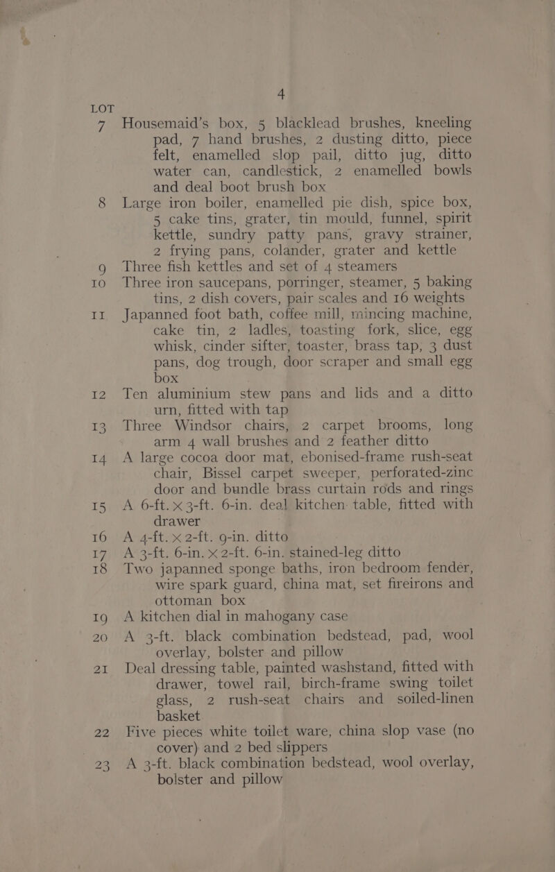 7 TO 20 4 Housemaid’s box, 5 blacklead brushes, kneeling pad, 7 hand brushes, 2 dusting ditto, piece felt, enamelled slop pail, ditto jug, ditto water can, candlestick, 2 enamelled bowls and deal boot brush box Large iron boiler, enamelled pie dish, spice box, 5 cake tins, grater, tin mould, funnel, spirit kettle, sundry patty pans, gravy strainer, 2 frying pans, colander, grater and kettle Three fish kettles and set of 4 steamers Three iron saucepans, porringer, steamer, 5 baking tins, 2 dish covers, pair scales and 16 weights Japanned foot bath, coffee mill, mincing machine, cake tin, 2 ladles, toasting fork, slice, egg whisk, cinder sifter, toaster, brass tap, 3 dust pans, dog trough, door scraper and small egg box Ten aluminium stew pans and lids and a ditto urn, fitted with tap Three Windsor chairs, 2 carpet brooms, long arm 4 wall brushes and 2 feather ditto A large cocoa door mat, ebonised-frame rush-seat chair, Bissel carpet sweeper, perforated-zinc door and bundle brass curtain rods and rings A 6-ft. x 3-ft. 6-in. deal kitchen: table, fitted with drawer A 4-ft. x 2-ft. g-in. ditto A 3-ft. 6-in. x 2-ft. 6-in. stained-leg ditto Two japanned sponge baths, iron bedroom fender, wire spark guard, china mat, set fireirons and ottoman box A kitchen dial in mahogany case A 3-ft. black combination bedstead, pad, wool overlay, bolster and pillow Deal dressing table, painted washstand, fitted with drawer, towel rail, birch-frame swing toilet glass, 2 rush-seat chairs and_ soiled-linen basket Five pieces white toilet ware, china slop vase (no cover) and 2 bed slippers A 3-ft. black combination bedstead, wool overlay, bolster and pillow