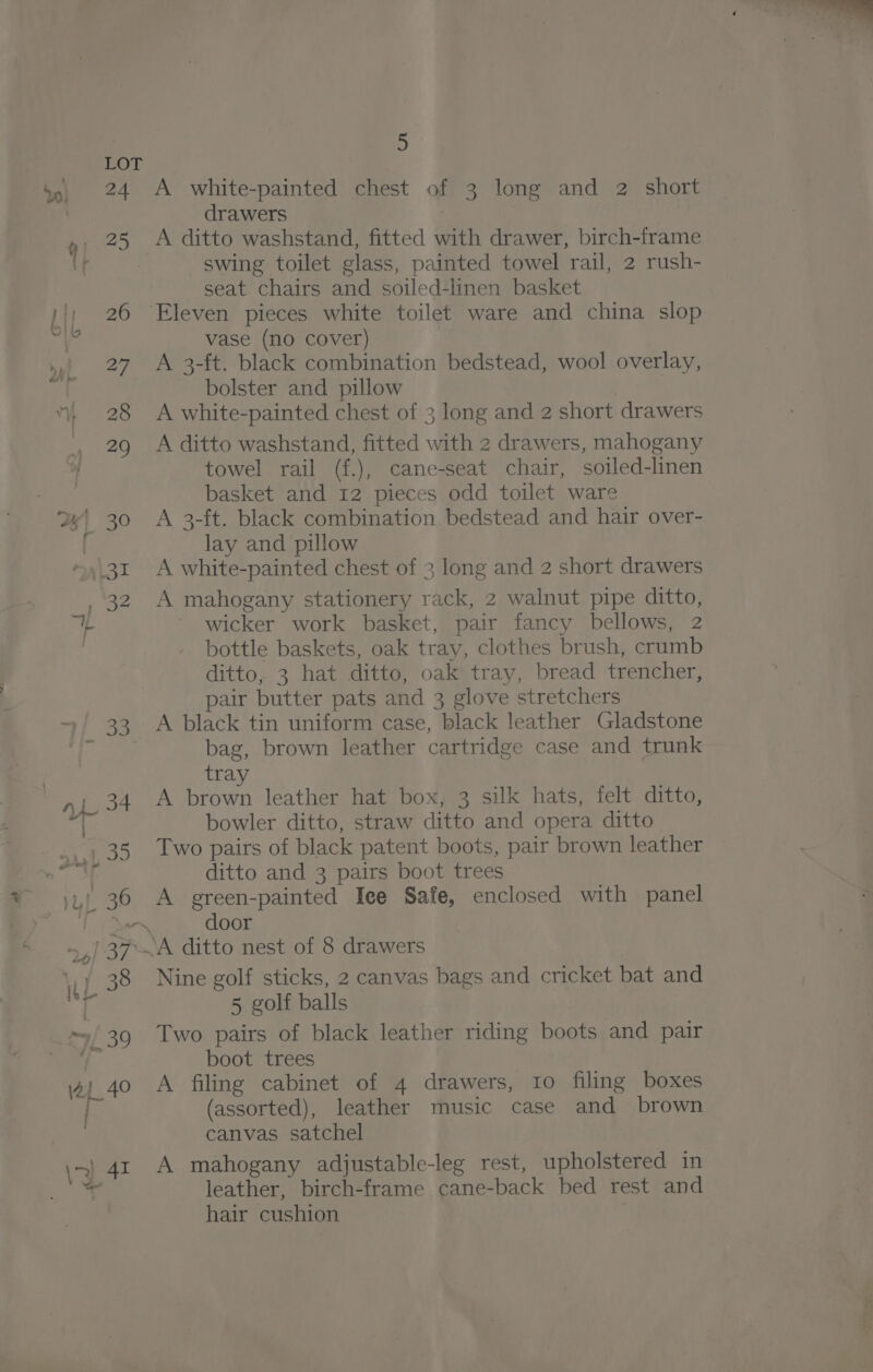 al 7 + —-~ 2.4 o » pra a 5 A white-painted chest of 3 long and 2 short drawers A ditto washstand, fitted with drawer, birch-frame swing toilet glass, painted towel rail, 2 rush- seat chairs and soiled-linen basket vase (no cover) A 3-ft. black combination bedstead, wool overlay, bolster and pillow A white-painted chest of 3 long and 2 short drawers A ditto washstand, fitted with 2 drawers, mahogany towel rail (f.), cane-seat chair, soiled-linen basket and 12 pieces odd toilet ware A 3-ft. black combination bedstead and hair over- lay and pillow A white-painted chest of 3 long and 2 short drawers A mahogany stationery rack, 2 walnut pipe ditto, wicker work basket, pair fancy bellows, 2 bottle baskets, oak tray, clothes brush, crumb ditto, 3 hat ditto, oak tray, bread trencher, pair butter pats and 3 glove stretchers A black tin uniform case, black leather Gladstone bag, brown leather cartridge case and trunk tra A brown leather hat box, 3 silk hats, felt ditto, bowler ditto, straw ditto and opera ditto Two pairs of black patent boots, pair brown leather ditto and 3 pairs boot trees A green-painted Iee Safe, enclosed with panel door Nine golf sticks, 2 canvas bags and cricket bat and 5 golf balls Two pairs of black leather riding boots and pair boot trees A filing cabinet of 4 drawers, 10 filing boxes (assorted), leather music case and brown canvas satchel A mahogany adjustable-leg rest, upholstered in leather, birch-frame cane-back bed rest and hair cushion