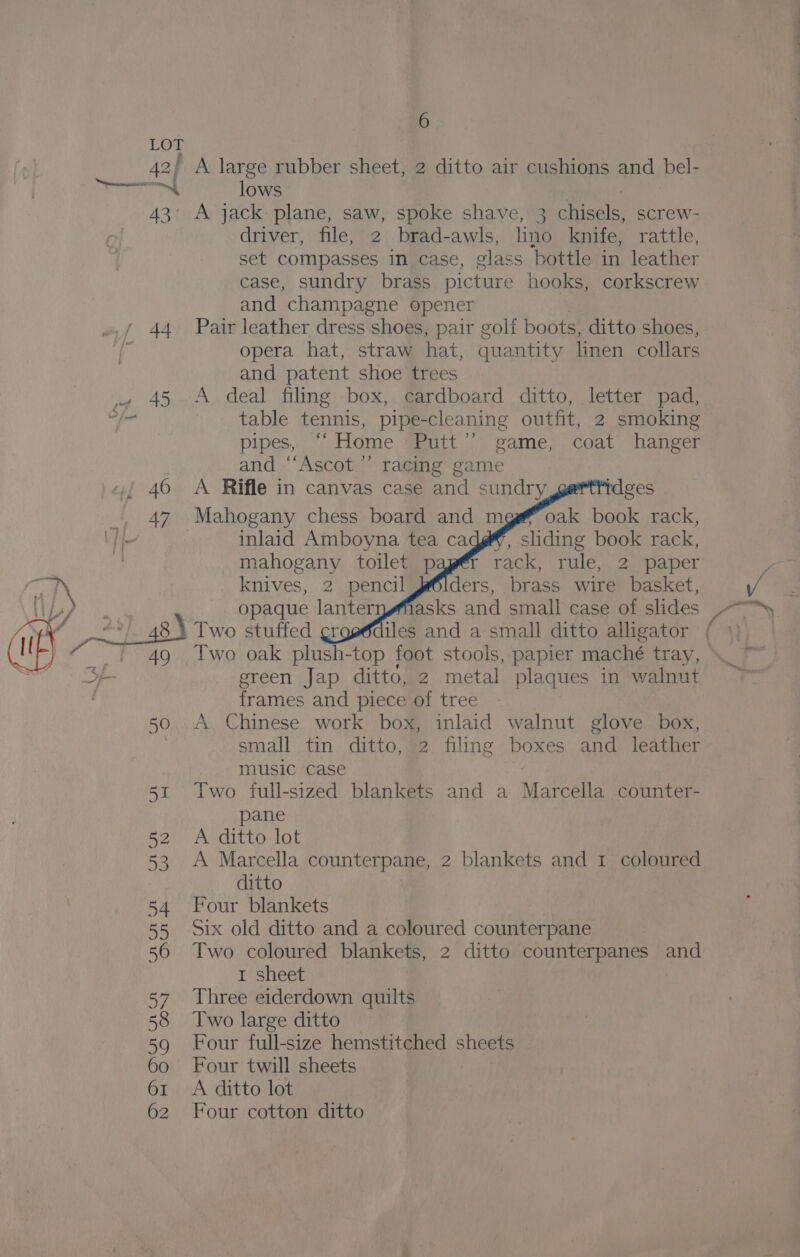 LOT 42) A large rubber sheet, 2 ditto air cushions and bel- merci lows 43’ A jack plane, saw, spoke shave, 3 chisels, screw- driver, file, 2 brad-awls, lino knife, rattle, set compasses in case, glass bottle in leather case, sundry brass picture hooks, corkscrew and champagne opener 44 Pair leather dress shoes, pair golf boots, ditto shoes, opera hat, straw hat, quantity linen collars and patent shoe trees ~ 45 A deal filing box, cardboard ditto, letter pad, ans table tennis, pipe-cleaning outfit, 2 smoking pipes, “Home Putt” game, coat hanger and “‘Ascot ’’ racing game / 460 A Rifle in canvas case and sundry 47 Mahogany chess board and mg# oak book rack, fj 7 inlaid Amboyna tea ca sliding book rack, | mahogany toilet p rack, rule, 2 paper i knives, 2 pencil ders, brass wire basket, i LP? Bee opaque lanternwMasks and small case of slides f ae Me 2+] 48) Two stuffed gr iles and a small ditto alligator ) _' 49 ss ereen Jap ditto, 2 metal plaques in walnut | frames and piece of tree 50 .A Chinese work box, inlaid walnut glove box, small tin ditto, 2 filing boxes and leather music case 51 Iwo full-sized blankets and a Marcella counter- pane 52 A ditto lot 53 A Marcella counterpane, 2 blankets and 1 coloured ditto 54 Four blankets 55 six old ditto and a coloured counterpane 56 Two coloured blankets, 2 ditto counterpanes and 1 sheet 57 Three eiderdown quilts 58 Two large ditto 59 Four full-size hemstitched sheets 60 Four twill sheets 61 A ditto lot 62 Four cotton ditto