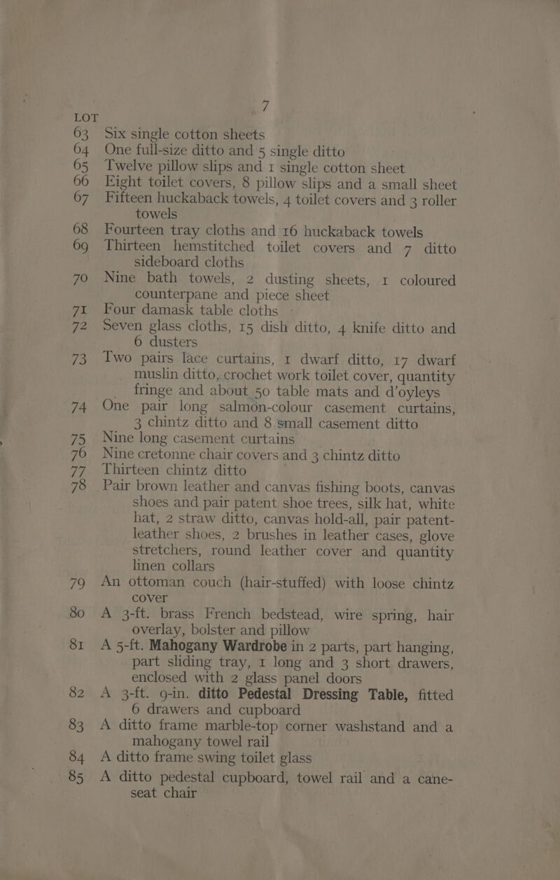 51x single cotton sheets One full-size ditto and 5 single ditto Twelve pillow slips and 1 single cotton sheet Eight toilet covers, 8 pillow slips and a small sheet Fifteen huckaback towels, 4 toilet covers and 3 roller towels Fourteen tray cloths and 16 huckaback towels Thirteen hemstitched toilet covers and 7 ditto sideboard cloths Nine bath towels, 2 dusting sheets, I coloured counterpane and piece sheet Four damask table cloths - Seven glass cloths, 15 dish ditto, 4 knife ditto and 6 dusters Two pairs lace curtains, 1 dwarf ditto, 17 dwarf muslin ditto, crochet work toilet cover, quantity fringe and about 50 table mats and d’oyleys One pair long salmon-colour casement curtains, 3 chintz ditto and 8 small casement ditto Nine long casement curtains Nine cretonne chair covers and 3 chintz ditto Thirteen chintz ditto Pair brown leather and canvas fishing boots, canvas shoes and pair patent shoe trees, silk hat, white hat, 2 straw ditto, canvas hold-all, pair patent- leather shoes, 2 brushes in leather cases, glove stretchers, round leather cover and quantity linen collars An ottoman couch (hair-stuffed) with loose chintz cover | A 3-ft. brass French bedstead, wire spring, hair overlay, bolster and pillow A 5-ft. Mahogany Wardrobe in 2 parts, part hanging, part sliding tray, 1 long and 3 short drawers, enclosed with 2 glass panel doors A 3-ft. 9-in. ditto Pedestal Dressing Table, fitted 6 drawers and cupboard A ditto frame marble-top corner washstand and a mahogany towel rail A ditto frame swing toilet glass A ditto pedestal cupboard, towel rail and a cane- seat chair