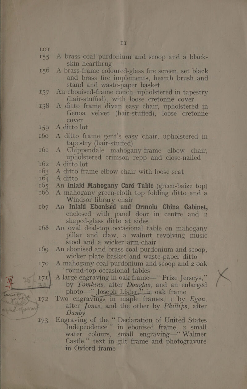 A brass coal purdonium and scoop and a black- skin hearthrug A brass-frame coloured-glass fire screen, set black and brass fire implements, hearth brush and stand and waste-paper basket An ebonised-frame couch, upholstered in tapestry (hair-stuffed), with loose cretonne cover A ditto frame divan easy chair, upholstered in Genoa velvet (hair-stuffed), loose cretonne cover A ditto lot A ditto frame gent’s easy chair, upholstered in tapestry (hair-stuffed) A Chippendale mahogany-frame elbow chair, upholstered crimson repp and .close-nailed A ditto lot A ditto frame elbow chair with loose seat A ditto An Inlaid Mahogany Card Table (green-baize top) A mahogany green-cloth top folding ditto and a Windsor library chair An Inlaid Ebonised and Ormolu China Cabinet, enclosed with panel door in centre and 2 shaped-glass ditto at sides An oval deal-top occasional table on mahogany pillar and claw, a walnut revolving music stool and a wicker arm-chair An ebonised and brass coal purdonium and scoop, wicker plate basket and waste-paper ditto A mahogany coal purdonium and scoop and 2 oak ‘round-top occasional tables A large engraving in oak frame—“‘‘ Prize Jerseys,”’ by Tomkins, after Douglas, and an enlarged photo—” Joseph Lister,.in oak frame Two engravings in maple frames, 1 by Egan, after Jones, and the other by Phillips, after Danby Engraving of the “ Declaration of United States Independence” in ebonised frame, 2 small. water colours, small engraving—‘* Walmer Castle,” text in gilt frame and photogravure in Oxford frame
