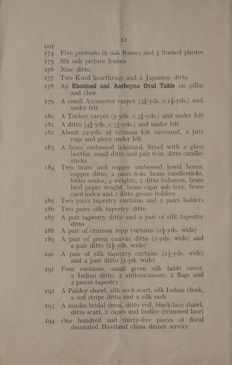 .€2 Five portraits in oak frames and 5 framed photos Six oak picture frames Nine ditto Two Kurd hearthrugs and a Japanese ditto An Ebonised and Amboyna Oval Table on pillar and claw A small Axminster carpet (3}-yds. x 14-yds.) and under felt A Turkey carpet (5-yds. x 32-yds.) and under felt A ditto (4?-yds. x 34-yds.) and under felt About 22-yds. of crimson felt surround, 2 jute rugs and piece under felt A brass embossed: inkstand, fitted with 2 glass bottles, small ditto and pair 6-in. ditto candle- sticks : Two brass and copper embossed jewel boxes, copper ditto, 2 pairs 6-in. brass candlesticks, letter scales, 4 weights, 2 ditto balances, brass bird paper weight, brass cigar ash tray, brass card index and 2 ditto grease holders Two pairs tapestry curtains and 2 pairs holders Two pairs silk tapestry ditto A pair tapestry ditto and a pair of silk tapestry ditto A pair of crimson repp curtains (2$-yds. wide) A pair of green canvas ditto (2-yds. wide) and a pair ditto (1$-yds. wide) A pair of silk tapestry curtains (2}-yds. wide) and a pair ditto (1-yd. wide) Four cushions, small green silk table cover, 2 Indian ditto, 2 antimacassars, 2 flags and 2 pieces tapestry | A Paisley shawl, silk neck scarf, silk Indian cloak, a red stripe ditto and a silk sash A muslin bridal dress, ditto veil, black-lace shawl, ditto scarf, 2 capes and bodice (trimmed lace) One hundred and thirty-five pieces of floral decorated Haviland china dinner service