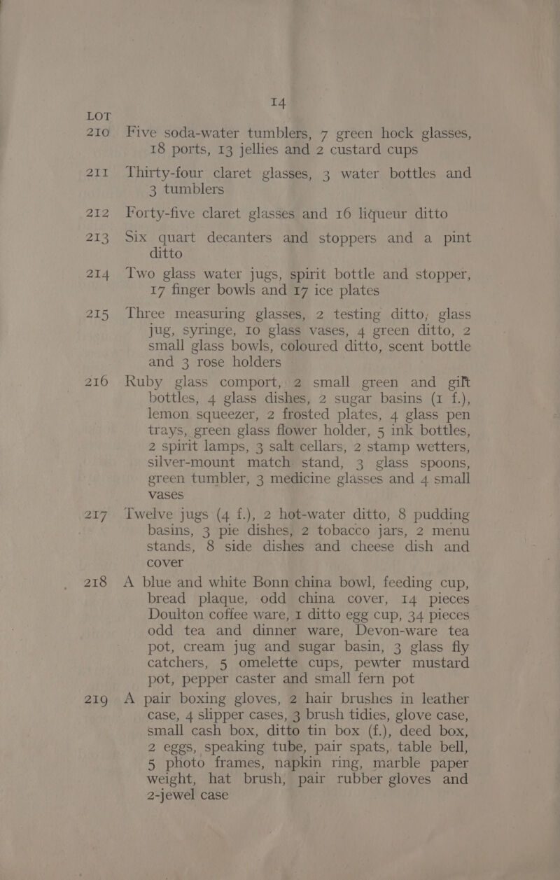 210 211 216 218 219 14 Five soda-water tumblers, 7 green hock glasses, 18 ports, 13 jellies and 2 custard cups Thirty-four claret glasses, 3 water bottles and 3 tumblers Forty-five claret glasses and 16 liqueur ditto Six quart decanters and stoppers and a pint ditto Two glass water jugs, spirit bottle and stopper, 17 finger bowls and 17 ice plates Three measuring glasses, 2 testing ditto, glass Jug, syringe, I0 glass vases, 4 green ditto, 2 small glass bowls, coloured ditto, scent bottle and 3 rose holders : kuby glass comport, 2 small green and gilt bottles, 4 glass dishes, 2 sugar basins (1 f.), lemon squeezer, 2 frosted plates, 4 glass pen trays, green glass flower holder, 5 ink bottles, 2 spirit lamps, 3 salt cellars, 2 stamp wetters, silver-mount match stand, 3 glass spoons, green tumbler, 3 medicine glasses and 4 small vases Twelve jugs (4 f.), 2 hot-water ditto, 8 pudding basins, 3 pie dishes, 2 tobacco jars, 2 menu stands, 8 side dishes and cheese dish and cover A blue and white Bonn china bowl, feeding cup, bread plaque, odd china cover, 14 pleces Doulton coffee ware, 1 ditto egg cup, 34 pieces odd tea and dinner ware, Devon-ware tea pot, cream jug and sugar basin, 3 glass fly catchers, 5 omelette cups, pewter mustard pot, pepper caster and small fern pot A pair boxing gloves, 2 hair brushes in leather case, 4 slipper cases, 3 brush tidies, glove case, small cash box, ditto tin box (f.), deed box, 2 eggs, speaking tube, pair spats, table bell, 5 photo frames, napkin ring, marble paper weight, hat brush, pair rubber gloves and 2-jewel case