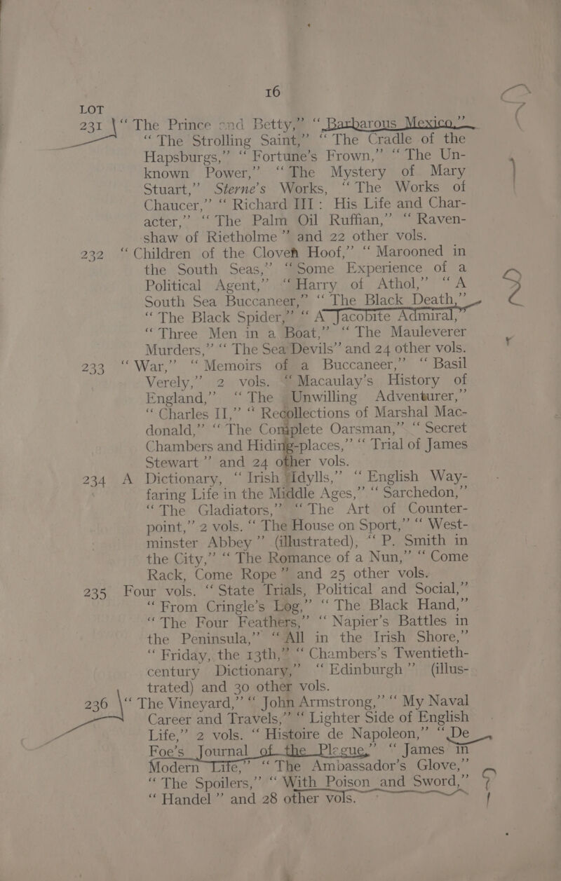 231 232 233 16 >” “The Strolling Saint,” ‘‘ The Cradle of the Hapsburgs,” “ Fortune’s Frown,” “ The Un- known Power,” ‘The Mystery of Mary Stuart,” Sterne’s Works, “‘ The Works of Chaucer,” “ Richard III: His Life and Char- acter,” ‘‘ The Palm Oil Ruffian,” “ Raven- the South Seas,” “Some Experience of a Political Agent,’ “‘Harry of Athol,” “A “Three Men in a Boat,” “‘ The Mauleverer Murders,” “‘ The Sea’ Devils” and 24 other vols. Verely,’ 2 vols. “Macaulay’s History of England,” ‘The | Unwilling Adventurer,’ “Charles II,” “ Recollections of Marshal Mac- donald,” ‘““ The Complete Oarsman,” “ Secret Chambers and Hiding-places,”’ “‘ Trial of James 235 faring Life in the Middle Ages,”’ “ Sarchedon,”’ “The Gladiators, @m lhe Art+of Counter- point,” 2 vols. ‘‘ The House on Sport,” “ West- minster Abbey ”’ (illustrated), “‘ P. Smith in the City,” ‘‘ The Romance of a Nun,” “ Come Rack, Come Rope” and 25 other vols. ‘From Cringle’s Log,” ‘‘ The Black Hand,” “The Four Feathers,” ‘“‘ Napier’s Battles in the Peninsula,” ‘All in the Irish Shore,” “ Friday,, the 13th,” ‘“ Chambers’s Twentieth- century Dictionary,’ “‘ Edinburgh” (illus- trated) and 30 other vols. Career and Travels,” “ Lighter Side of English ) ce Foe’s_ Journal eeu James in odern Lite,’ ‘‘ The Ambassador’s Glove,” ‘The Spoilers,” “ With Poison and Sword,” ‘Handel ’”’ and 28 other vols, — , | Z