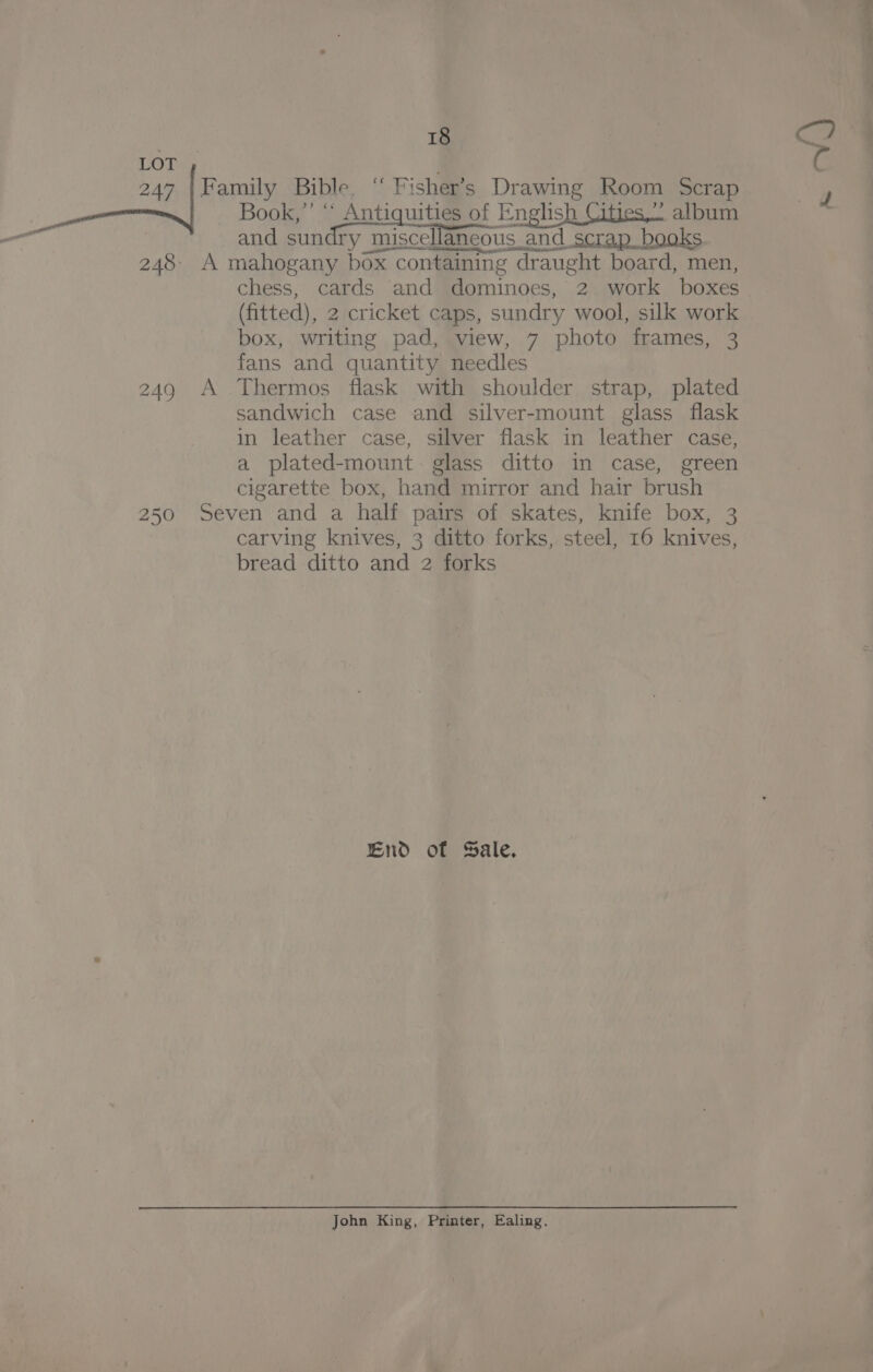 2 An aA. (fitted), 2 cricket caps, sundry wool, silk work box, writing pad, view, 7 photo frames, 3 fans and quantity needles sandwich case and silver-mount glass flask in leather case, silver flask in leather case, a plated-mount- glass ditto in case, green cigarette box, hand mirror and hair brush carving knives, 3 ditto forks, steel, 16 knives, bread ditto and 2 forks End of Sale. John King, Printer, Ealing.
