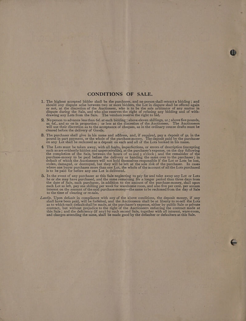 should any dispute arise between two or more bidders, the Lot in dispute shall be offered again or not, at the discretion of the Auctioneer, who is to be the sole arbitrator of any matter in dispute during the Sale, and who also reserves the right of refusing any bidding and of with- drawing any Lots from the Sale. The vendors reserve the right to bid. 2s. 6d., and so on in proportion ; or less at the discretion of the Auctioneer. The Auctioneers will use their discretion as to the acceptance of cheques, as in the ordinary course drafts must be cleared before the delivery of Goods. pound in part payment, or the whole of the purchase-money. The deposit paid by the purchaser on any Lot shall be reckoned as a deposit on each and all of the Lots booked in his name. The Lots must be taken away, with all faults, imperfections, or errors of description (excepting such as are evidently hidden and unperceivable), at the purchaser’s expense, on the day following the completion of the Sale, between the hours of toand 5 o’clock; and the remainder of the purchase-money to be paid before the delivery or handing the same over to the purchaser; in default of which the Auctioneers will not hold themselves responsible if the Lot or Lots be lost, stolen, damaged, or destroyed, but they will be left at the sole risk of the purchaser. In cases is to be paid for before any one Lot is delivered. In the event of any purchaser at this Sale neglecting to pay for and take away any Lot or Lots he or she may have purchased, and the same remaining for a longer period than three days from the date of Sale, such purchaser, in addition to the amtount of the purchase-money, shall upon each Lot so left, pay one shilling per week for warehouse room, and also five per cent. per annum interest on the amount of the said purchase-money—the same to be reckoned from the day of Sale to the time of clearing or re-sale. shall have been paid, will be forfeited, and the Auctioneers shall be at liberty to re-sell the Lots as to which such default shall be made, at the purchaser’s expense, either by public Sale or private contract, but without prejudice to the right of the Auctioneers enforcing the contract made at this Sale ; and the deficiency (if any) by such second Sale, together with all interest, ware-room, and charges attending the same, shall be made good by the defaulter or defaulters at this Sale.