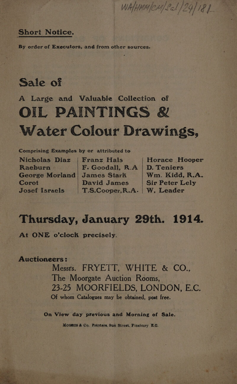 3 - / } Py ey | sy fess] Pf P9G) 70 | We, Lift, 4 fms aA f Zz. } / /¢ i / j a aes d Fi Short Notice. By order of Executors, and from other sources. Sale of A Large and Valuable Collection of OIL PAINTINGS &amp; Water Colour Drawings, Comprising Examples by or attributed to Nichcias Diaz Franz Hals Horace Hooper Raeburn EF. Goodall, R.A | D. Teniers George Moriand| James Siark Wm. Kidd, R.A. Corot David James Sir Peter Lely Josef Israels | T.S.Cocper,R.A. | W, Leader Thursday, January 29th. 1914. At ONE o’clock precisely. Auctioneers: Messrs. FRYETT, WHITE &amp; CO.,, The Moorgate Auction Rooms, 23-25 MOORFIELDS, LONDON, E.C. Of whom Catalogues may be obtained, post free. On View day previous and Morning of Sale. MORRIS &amp; Co. Printers, Sun Street. Finsbury E.G.