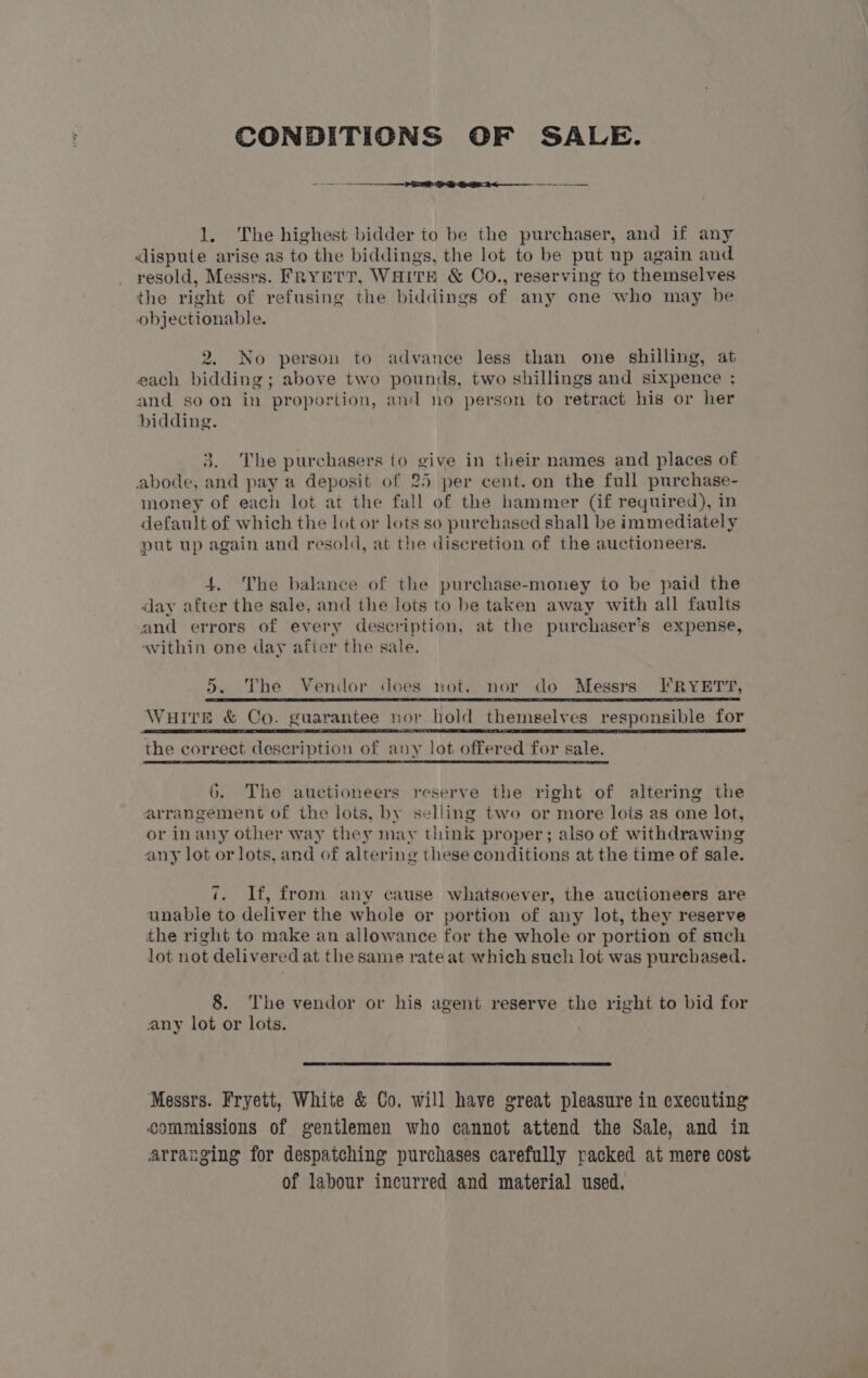 CONDITIONS OF SALE. 1. The highest bidder to be the purchaser, and if any dispute arise as to the biddings, the lot to be put up again and resold, Messrs. Frymtr, WHITE &amp; CO., reserving to themselves the right of refusing the biddings of any one who may be objectionable. 2. No person to advance less than one shilling, at each bidding; above two pounds, two shillings and sixpence ; and so on in proportion, and no person to retract his or her bidding. 3. The purchasers to give in their names and places of abode, and pay a deposit of 25 per cent. on the full purchase- money of each lot at the fall of the hammer (if required), in default of which the lot or lots so purchased shall be immediately put up again and resold, at the discretion of the auctioneers. 4. The balance of the purchase-money to be paid the day after the sale, and the lots to be taken away with all faults and errors of every description, at the purchaser’s expense, avithin one day after the sale. 5. The Vendor does not, nor do Messrs) FRYETT, WHITE &amp; Co. guarantee nor bold themselves responsible for | RE ET CEE BEDE IA ALE EEG 2 GS SE IS TB RE TE RLS FI sl IELTS LT SE EE the correct description of any lot offered for sale. 6. The auctioneers reserve the right of altering the arrangement of the lots, by selling two or more lots as one lot, or inany other way they may think proper; also of withdrawing any lot or lots, and of altering these conditions at the time of sale. 7. If, from any cause whatsoever, the auctioneers are unable to deliver the whole or portion of any lot, they reserve the right to make an allowance for the whole or portion of such lot not delivered at the same rate at which such lot was purchased. 8. The vendor or his agent reserve the right to bid for any lot or lots. Messrs. Fryett, White &amp; Co. will have great pleasure in executing commissions of gentlemen who cannot attend the Sale, and in arranging for despatching purchases carefully racked at mere cost of labour incurred and material used.