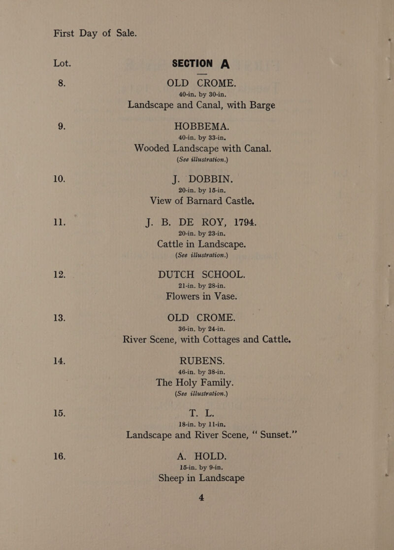 Lot. SECTION A 8. OLD CROME. 40-in. by 30-in. Landscape and Canal, with Barge 9. HOBBEMA. 40-in. by 33-in. Wooded Landscape with Canal. (See illustration.) 10. J. DOBBIN. 20-in. by 15-in, View of Barnard Castle. 11. J. B. DE ROY, 1794. 20-in. by 23-in. Cattle in Landscape. (See illustration.) 12; DUTCH SCHOOL. 21-in. by 28-in. Flowers in Vase. 13. OLD CROME. 36-in, by 24-in. River Scene, with Cottages and Cattle. 14. RUBENS. 46-in. by 38-in. The Holy Family. (See illustration.) 15. fe Be 18-in. by 11-in, Landscape and River Scene, “‘ Sunset.” 16. Ans HOLD: 15-in. by 9-in. Sheep in Landscape