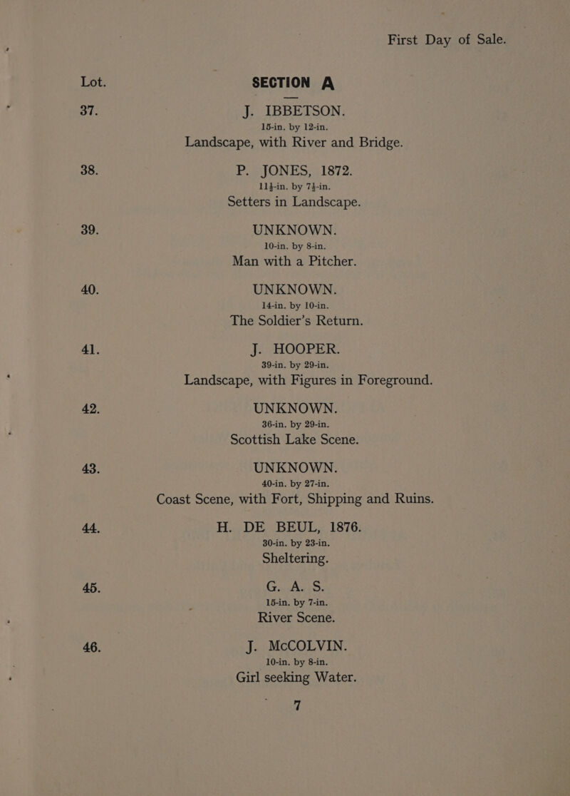 Lot. SECTION A 37. J. IBBETSON. 15-in. by 12-in. Landscape, with River and Bridge. 38. P. JONES, 1872. 114-in. by 74-in. Setters in Landscape. 39. UNKNOWN. 10-in. by 8-in. Man with a Pitcher. 40. UNKNOWN. 14-in. by 10-in. The Soldier’s Return. 41. J. HOOPER. 39-in. by 29-in. Landscape, with Figures in Foreground. 42. UNKNOWN. 36-in. by 29-in. Scottish Lake Scene. 43. UNKNOWN. 40-in. by 27-in. Coast Scene, with Fort, Shipping and Ruins. 44, H. DE BEUL, 1876. 30-in. by 23-in. Sheltering. 45. G. A. S. 15-in. by 7-in. River Scene. 46. J. McCOLVIN. 10-in. by 8-in. Girl seeking Water.