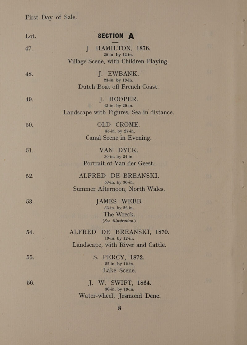 47. 48. 49. 51. 52. 53. 54. 55. 56. SECTION A J. HAMILTON, 1876. 20-in. by 12-in, Village Scene, with Children Playing. J. EWBANK. 23-in. by 13-in. Dutch Boat off French Coast. J. HOOPER. 43-in. by 29-in. Landscape with Figures, Sea in distance. OLD CROME. 35-in. by 27-in. Canal Scene in Evening. VAN DYCK. 30-in. by 24-in. Portrait of Van der Geest. ALFRED DE BREANSKI. 50-in. by 30-in. Summer Afternoon, North Wales. JAMES WEBB. 53-in. by 26-in. The Wreck. (See illustration.) ALFRED DE BREANSKI, 1870. 19-in. by 12-in. Landscape, with River and Cattle. S. PERCY, 1872. 22-in. by 12-in. Lake Scene. J. W. SWIFT, 1864. 30-in. by 19-in. Water-wheel, Jesmond Dene.