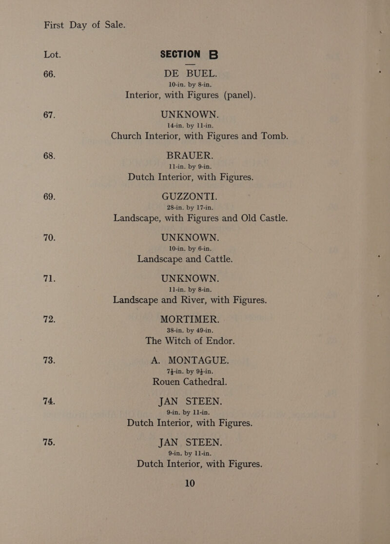 66. 67. 68. 69. 70. 71. 72. 73. 74. 75. SECTION B DE BUEL. 10-in. by 8-in. Interior, with Figures (panel). UNKNOWN. 14-in. by Ll-in. Church Interior, with Figures and Tomb. BRAUER. ll-in. by 9-in. Dutch Interior, with Figures. GUZZONTI. 28-in. by 17-in. Landscape, with Figures and Old Castle. UNKNOWN. 10-in. by 6-in. Landscape and Cattle. UNKNOWN. I]-in. by 8-in. Landscape and River, with Figures. MORTIMER. 38-in. by 49-in. The Witch of Endor. A. MONTAGUE. 74-in. by 94-in. Rouen Cathedral. JAN STEEN. 9-in. by 1]-in. Dutch Interior, with Figures. JAN STEEN. 9-in. by 1]-in. Dutch Interior, with Figures.