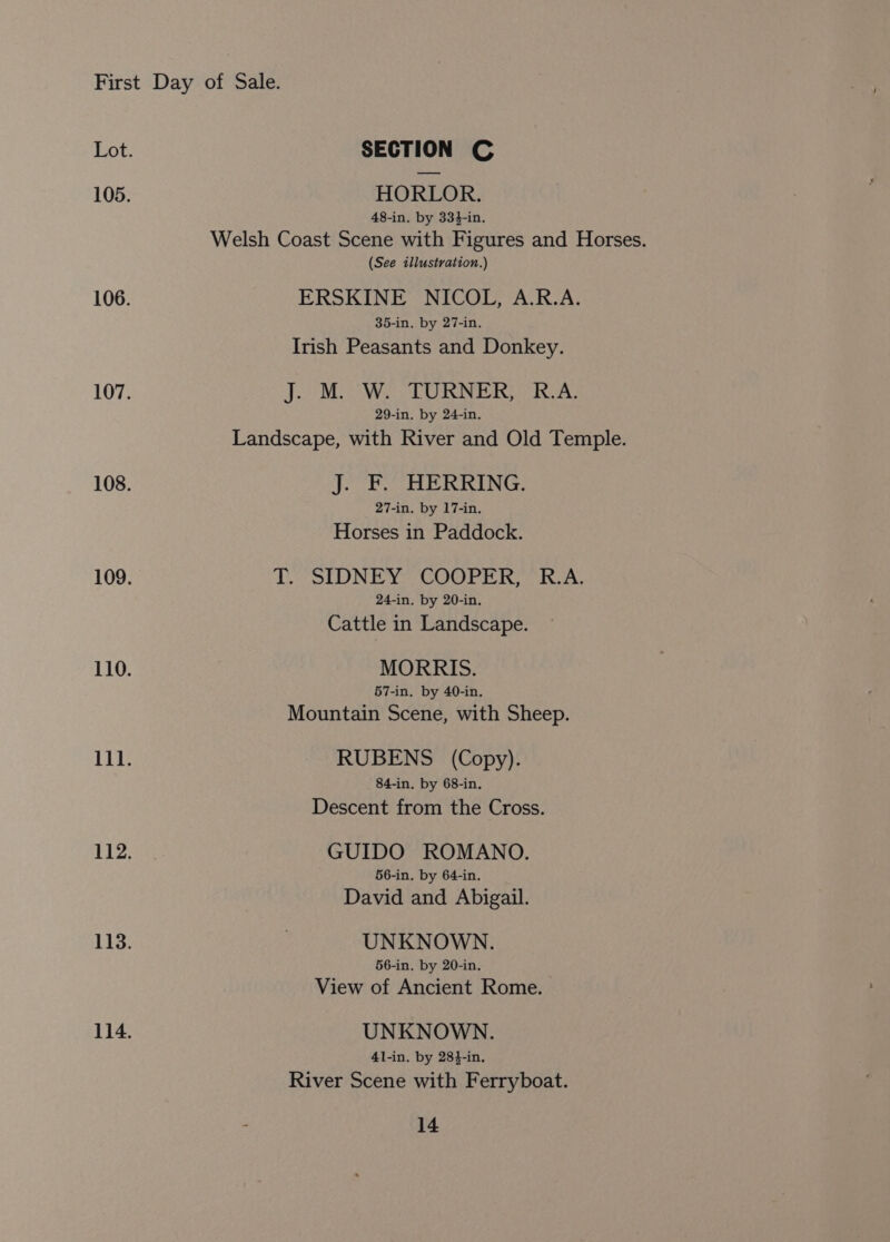 HORLOR. 48-in. by 334-in. Welsh Coast Scene with Figures and Horses. (See illustration.) ERSKINE NICOL, A.R.A. 35-in. by 27-in. Irish Peasants and Donkey. J. M. W. TURNER, R.A. 29-in. by 24-in. Landscape, with River and Old Temple. J. F. HERRING. 27-in. by 17-in. Horses in Paddock. T. SIDNEY COOPER, R.A. 24-in. by 20-in. Cattle in Landscape. MORRIS. 57-in. by 40-in. Mountain Scene, with Sheep. RUBENS (Copy). 84-in. by 68-in. Descent from the Cross. GUIDO ROMANO. 66-in. by 64-in. David and Abigail. UNKNOWN. 56-in. by 20-in. View of Ancient Rome. UNKNOWN. 41-in. by 28}-in, River Scene with Ferryboat.