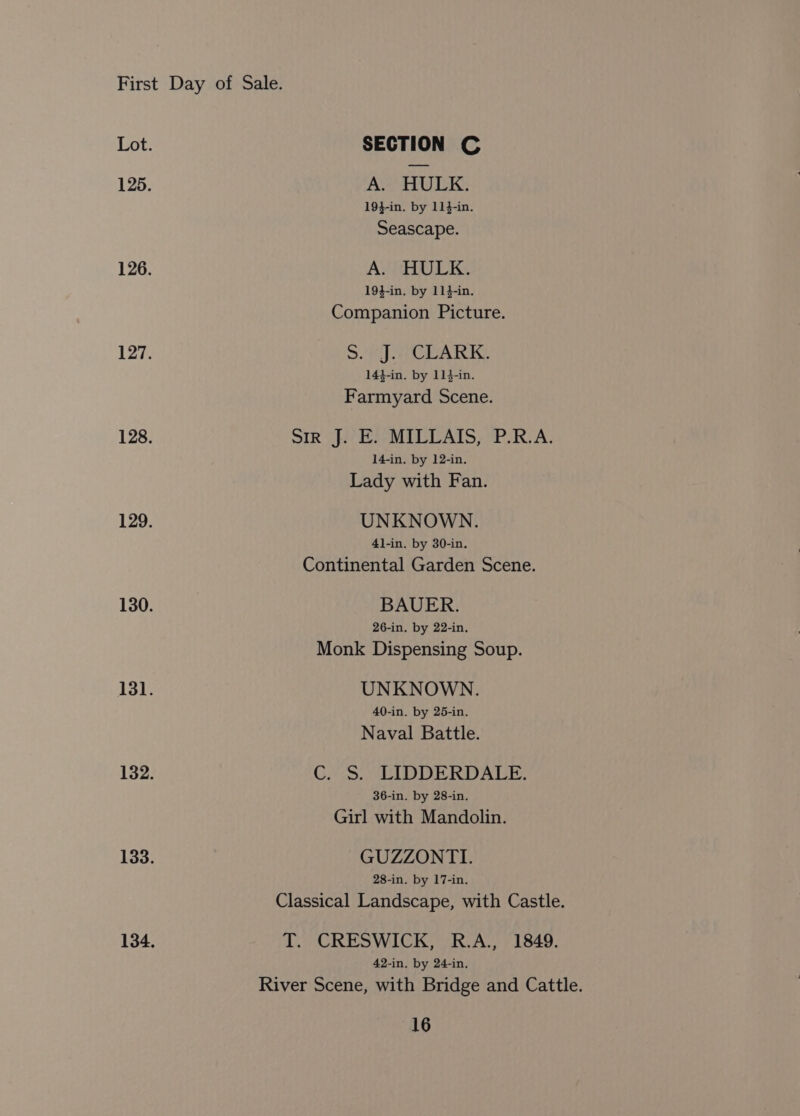 Lot. SECTION C 125. AHWR: 194-in. by 114-in. Seascape. 126. A. HULK. 194-in. by 114-in. Companion Picture. 127. Sf een 144-in. by 114-in. Farmyard Scene. 128. SIR fi ES-MILCAIS OP RCA: 14-in, by 12-in. Lady with Fan. 129. UNKNOWN. 4]-in. by 30-in. Continental Garden Scene. 130. BAUER. 26-in. by 22-in. Monk Dispensing Soup. 13]; UNKNOWN. 40-in. by 25-in. Naval Battle. 132. C. S. LIDDERDALE. 36-in. by 28-in. Girl with Mandolin. 133. GUZZONTI. 28-in. by 17-in. Classical Landscape, with Castle. 134, T. CRESWICK, R.A., 1849. 42-in, by 24-in, River Scene, with Bridge and Cattle.