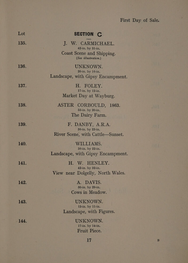 Lot SECTION C 135. J. W. CARMICHAEL. 42-in. by 31-in. Coast Scene and Shipping. (See illustration.) 136. UNKNOWN. 20-in. by 16-in, Landscape, with Gipsy Encampment. 137. TE eOLicy. 17-in. by 12-in. Market Day at Wayburg. 138. ASTER CORBOULD, 1863. 35-in, by 20-in. The Dairy Farm. 139. F. DANBY, A.R.A. 36-in. by 23-in, River Scene, with Cattle—Sunset. 140. WILLIAMS. 36-in. by 22-in, Landscape, with Gipsy Encampment. 141. H. W. HENLEY. 42-in. by 32-in. View near Dolgelly, North Wales. 142. A. DAVIS. 50-in. by 29-in. Cows in Meadow. 143. UNKNOWN. 13-in. by 11-in. Landscape, with Figures. 144. UNKNOWN. 17-in. by 14-in, Fruit Piece.