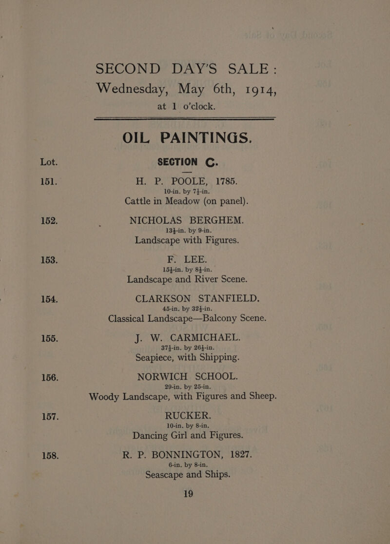 SECOND? DAYS SALE: Wednesday, May 6th, 1914, at 1 o'clock. OIL PAINTINGS. SECTION C. H, P. POOLE... 1786. 10-in. by 7}-in. Cattle in Meadow (on panel). NICHOLAS BERGHEM. 13}-in. by 9-in. Landscape with Figures. PoOLEE: 154-in. by 84-in. Landscape and River Scene. CLARKSON STANFIELD. 45-in. by 324-in. Classical Landscape—Balcony Scene. J. W. CARMICHAEL. 374-in. by 264-in. Seapiece, with Shipping. NORWICH SCHOOL. 29-in. by 25-in. Woody Landscape, with Figures and Sheep. RUCKER. 10-in. by 8-in. Dancing Girl and Figures. R. P. BONNINGTON, 1827. 6-in. by 8-in. Seascape and Ships.