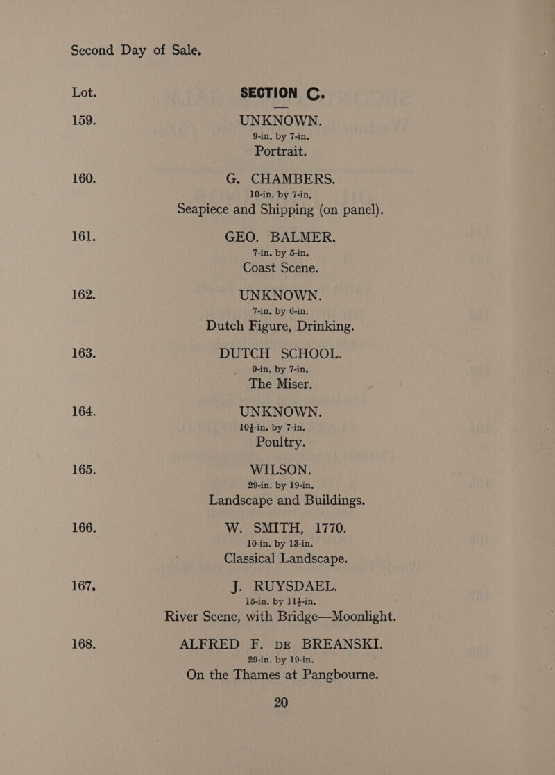 159. 160. 161. 162. 163. 164. 165. 167. 168. SECTION C. UNKNOWN. 9-in. by 7-in, Portrait. G. CHAMBERS. 10-in, by 7-in, Seapiece and Shipping (on panel). GEO. BALMER. 7-in. by 5-in, Coast Scene. UNKNOWN. 7-in. by 6-in. Dutch Figure, Drinking. DUTCH SCHOOL. 9-in. by 7-in. The Miser. UNKNOWN. 104-in, by 7-in. Poultry. WILSON. 29-in. by 19-in. Landscape and Buildings. W. SMITH, 1770. 10-in. by 13-in. Classical Landscape. JeSRUYSDAET. 15-in. by 114-in. River Scene, with Bridge—Moonlight. ALFRED F. DE BREANSKI. 29-in. by 19-in. On the Thames at Pangbourne.