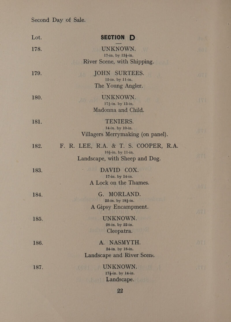 Lot. SECTION D 178. UNKNOWN. 17-in. by 134-in. River Scene, with Shipping. 179. JOHN SURTEES. 15-in. by 1l-in. The Young Angler. 180. UNKNOWN. 174-in. by 13-in. Madonna and Child. 181. TENIERS. 14-in. by 10-in. Villagers Merrymaking (on panel). 182. FF. Ri LER eee oe er ik RIA: 16$-in. by 11-in. Landscape, with Sheep and Dog. 183. DAVID COX. 17-in. by 14-in. A Lock on the Thames. 184. G. MORLAND. 25-in. by 18}-in. A Gipsy Encampment. 185. UNKNOWN. 28-in. by 22-in. Cleopatra. 186. A. NASMYTH. 24-in. by 18-in. Landscape and River Scene 187. UNKNOWN. 17}-in. by 14-in. Landscape.