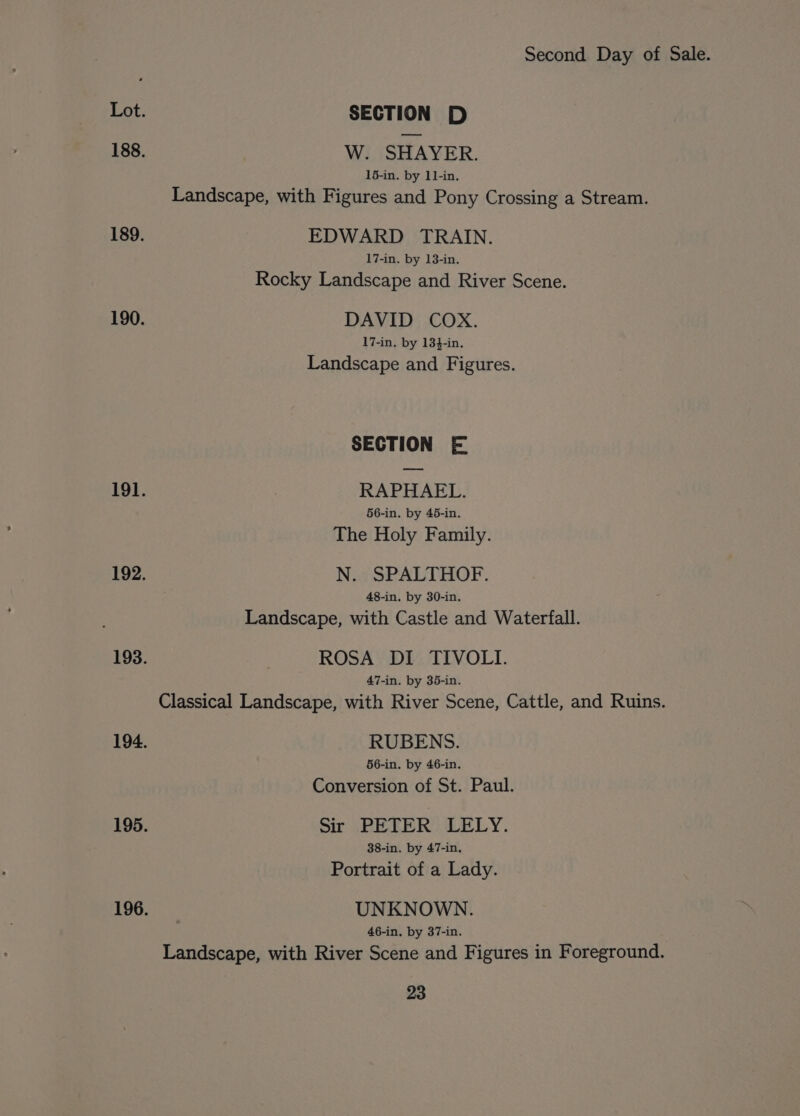 SECTION D W. SHAYER. 15-in. by 11-in. Landscape, with Figures and Pony Crossing a Stream. EDWARD TRAIN. 17-in. by 13-in. Rocky Landscape and River Scene. DAVID COX. 17-in. by 134-in. Landscape and Figures. SECTION E RAPHAEL. 56-in. by 45-in. The Holy Family. N. SPALTHOF. 48-in. by 30-in. Landscape, with Castle and Waterfall. ROSA DI TIVOLI. 47-in. by 35-in. Classical Landscape, with River Scene, Cattle, and Ruins. RUBENS. 56-in. by 46-in. Conversion of St. Paul. Sir PETER LELY. 38-in. by 47-in. Portrait of a Lady. UNKNOWN. 46-in. by 37-in. Landscape, with River Scene and Figures in Foreground.