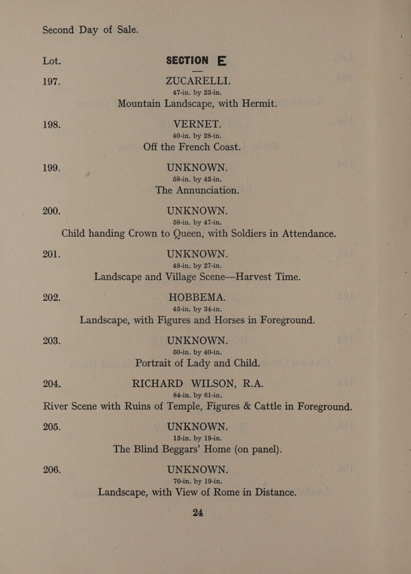 Lot. SECTION E 197. ZUCARELLI. 47-in. by 25-in. Mountain Landscape, with Hermit. 198. VERNET. 40-in. by 28-in. Off the French Coast. 199. UNKNOWN. 58-in. by 42-in. The Annunciation. 200. UNKNOWN. 58-in. by 47-in. Child handing Crown to Queen, with Soldiers in Attendance. 201. | UNKNOWN. 48-in. by 27-in. Landscape and Village Scene—Harvest Time. 202. HOBBEMA. 45-in. by 34-in. Landscape, with Figures and Horses in Foreground. 203. UNKNOWN. 50-in. by 40-in. Portrait of Lady and Child. 204. RICHARD WILSON, R.A. 84-in. by 61-in. River Scene with Ruins of Temple, Figures &amp; Cattle in Foreground. 205. UNKNOWN. 16-in. by 19-in. The Blind Beggars’ Home (on panel). 206. UNKNOWN. 70-in. by 19-in. Landscape, with View of Rome in Distance.